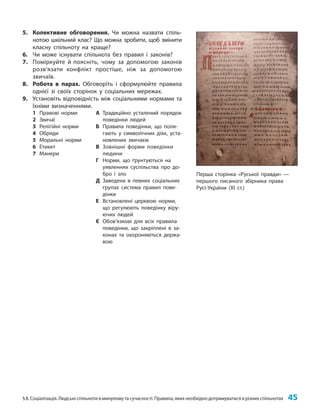 §8. Соціалізація. Людські спільноти в минулому та сучасності. Правила, яких необхідно дотримуватися в різних спільнотах 45
5. Колективне обговорення. Чи можна назвати спіль-
нотою шкільний клас? Що можна зробити, щоб змінити
класну спільноту на краще?
6. Чи може існувати спільнота без правил і законів?
7. Поміркуйте й поясніть, чому за допомогою законів
розв’язати конфлікт простіше, ніж за допомогою
звичаїв.
8. Робота в парах. Обговоріть і сформулюйте правила
однієї зі своїх сторінок у соціальних мережах.
9. Установіть відповідність між соціальними нормами та
їхніми визначеннями.
1 Правові норми
2 Звичаї
3 Релігійні норми
4 Обряди
5 Моральні норми
6 Етикет
7 Манери
А Традиційно усталений порядок
поведінки людей
Б Правила поведінки, що поля-
гають у символічних діях, уста-
новлених звичаєм
В Зовнішні форми поведінки
людини
Г Норми, що ґрунтуються на
уявленнях суспільства про до-
бро і зло
Д Заведена в певних соціальних
групах система правил пове-
дінки
Е Встановлені церквою норми,
що регулюють поведінку віру-
ючих людей
Є Обов’язкові для всіх правила
поведінки, що закріплені в за-
конах та охороняються держа-
вою
Перша сторінка «Руської правди» —
першого писаного збірника права
Русі-України (XI ст.)
 