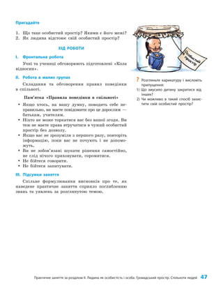 Практичне заняття за розділом ІІ. Людина як особистість і особа. Громадський простір. Спільноти людей 47
Пригадайте
1. Що таке особистий простір? Якими є його межі?
2. Як людина відстоює свій особистий простір?
ХІД РОБОТИ
I. Фронтальна робота
Учні та учениці обговорюють підготовлені «Кола
відносин».
II. Робота в малих групах
Складання та обговорення правил поведінки
в спільноті.
Пам’ятка «Правила поведінки в спільноті»
y
y Якщо хтось, на вашу думку, поводить себе не­
правильно, ви маєте повідомити про це дорослим —
батькам, учителям.
y
y Ніхто не може торкатися вас без вашої згоди. Ви
теж не маєте права втручатися в чужий особистий
простір без дозволу.
y
y Якщо вас не зрозуміли з першого разу, повторіть
інформацію, поки вас не почують і не допомо­
жуть.
y
y Ви не зобов’язані шукати рішення самостійно,
не слід нічого приховувати, соромитися.
y
y Не бійтеся говорити.
y
y Не бійтеся запитувати.
III. Підсумки заняття
Спільне формулювання висновків про те, як
наведене практичне заняття сприяло поглибленню
знань та уявлень за розглянутою темою.
?
? Розгляньте карикатуру і висловіть
припущення:
1) Що змусило дитину закритися від
інших?
2) Чи можливо в такий спосіб захис-
тити свій особистий простір?
 