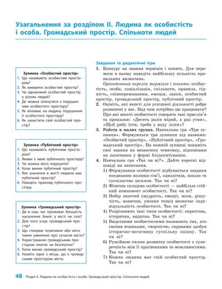 48 Розділ ІІ. Людина як особистість і особа. Громадський простір. Спільноти людей
Завдання та дидактичні ігри
1. Конкурс на знання термінів і понять. Для пере­
моги в ньому наведіть найбільшу кількість пра­
вильних визначень.
Орієнтовний перелік термінів і понять: особис­
тість, особа, соціалізація, спільноти, правила, гід­
ність, співпереживання, емоція, закон, особистий
простір, громадський простір, публічний простір.
2. Оцініть, які якості для успішної діяльності добре
розвинені у вас. Над чим потрібно ще працювати?
Про які якості особистості говорять такі прислів’я
та приказки: «Десять разів міряй, а раз утни»,
«Щоб рибу їсти, треба у воду лізти»?
3. Робота в малих групах. Навчальна гра «Три зу­
пинки». Формуються три зупинки під назвами:
«Особистий простір», «Публічний простір», «Гро­
мадський простір». На кожній зупинці покажіть
свої знання на визначену тематику, відповівши
на запитання у формі бліцопитування.
4. Навчальна гра «Так чи ні?». Дайте короткі від­
повіді на запитання.
1) Формування особистості відбувається завдяки
поєднанню впливів сім’ї, однолітків, школи та
суспільства загалом. Так чи ні?
2) Фізична складова особистості — найбільш стій­
кий компонент особистості. Так чи ні?
3) Набір якостей (мудрість, емоції, воля, рішу­
чість, навички, уміння тощо) визначає інди­
відуальність особистості. Так чи ні?
4) Розрізняють такі типи особистості: пересічна,
історична, видатна. Так чи ні?
5) Видатними особистостями називають тих, хто
своїми вчинками, творчістю, справами здобув
історично-негативну суспільну оцінку. Так
чи ні?
6) Рушійною силою розвитку особистості є супе­
речність між її прагненнями та можливостями.
Так чи ні?
7) Кожна людина має свій особистий простір.
Так чи ні?
Узагальнення за розділом ІІ. Людина як особистість
і особа. Громадський простір. Спільноти людей
Зупинка «Особистий простір»
1. Що називають особистим просто-
ром?
2. Як виміряти особистий простір?
3. Чи однаковий особистий простір
у різних людей?
4. Де можна зіткнутися з порушен-
ням особистого простору?
5. Як впливає на людину порушення
її особистого простору?
6. Як захистити свій особистий про-
стір?
Зупинка «Публічний простір»
1. Що називають публічним просто-
ром?
2. Якими є межі публічного простору?
3. Чи можна його порушити?
4. Коли виник публічний простір?
5. Яке значення в житті людини має
публічний простір?
6. Наведіть приклад публічного про-
стору.
Зупинка «Громадський простір»
1. Де в наш час проживає більшість
населення Землі: у місті чи селі?
2. Для чого існує громадський про-
стір?
3. Що створює позитивне або нега-
тивне уявлення про сучасне місто?
4. Користування громадським про-
стором платне чи безплатне?
5. Коли виник громадський простір?
6. Назвіть одне з місць, що є громад-
ським простором міста.
 