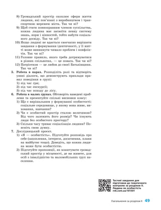 Узагальнення за розділом ІІ 49
8) Громадський простір охоплює сфери життя
людини, які пов’язані з виробництвом і тран­
спортною мережею міста. Так чи ні?
9) Щоб стати повноправним членом суспільства,
кожна людина має засвоїти певну систему
знань, норм і цінностей, тобто набути соціаль­
ного досвіду. Так чи ні?
10) Якщо людині не вдається своєчасно вирішити
завдання з формування ідентичності, у її жит­
ті може виникнути чимало проблем і конфлік­
тів. Так чи ні?
11) Головне правило, якого треба дотримуватися
в різних спільнотах, — це повага. Так чи ні?
12) Патріотизм — це любов до своєї Батьківщини.
Так чи ні?
5. Робота в парах. Розподіліть ролі та відтворіть
уявні діалоги, що демонструють приклади пра­
вил поведінки в групі:
1) під час гри;
2) під час екскурсії;
3) під час походу до лісу.
6. Робота в малих групах. Обговоріть наведені проб­
леми та презентуйте спільні висновки класу:
1) Що є вирішальним у формуванні особистості:
соціальне середовище, у якому вона живе, ви­
ховання, навчання?
2) Чи є особистий простір сталою величиною?
Від чого залежить його розмір? Чи існують
люди без особистого простору?
3) Скільки часу триває соціалізація людини? По­
ясніть свою думку.
7. Дослідницький проєкт.
1) «Я — особистість». Підготуйте розповідь про
себе (захоплення, інтереси, досягнення, плани
на майбутнє тощо). Доведіть, що кожна люди­
на може бути особистістю.
2) Підготуйте пропозиції, як влаштувати громад­
ський простір у місцевості, де ви живете, для
осіб з інвалідністю та маломобільних груп на­
селення.
Тестові завдання для
підготовки до тематичного
контролю за розділом II.
Людина як особистість
rnk.com.ua/101501
 