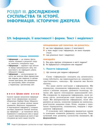 50 Розділ III. Дослідження суспільства та історії. Інформація. Історичні джерела
ОПРАЦЮВАВШИ ЦЕЙ ПАРАГРАФ, ВИ ДІЗНАЄТЕСЬ:
„
„ що таке інформація, якими є її властивості;
„
„ у яких видах існує інформація, як вона поширю-
ється;
„
„ чим різняться текст і медіатекст.
ПРИГАДАЙТЕ
1. Яку роль відіграє спілкування в житті людини?
2. Як відбувається спілкування між людьми?
1. Поняття інформації.
? Що означає для людини інформація?
Слово «інформація» походить від латинського
слова informatio, що перекладається як «відомості»,
«роз’яснення», «виклад». Це поняття має багато
значень.
Усе наше життя пов’язане з інформацією. Ми
отримуємо, споживаємо інформацію, коли спілку­
ємося з іншими людьми, дивимося телевізор, чи­
таємо або просто споглядаємо навколишній світ.
Ми створюємо та передаємо інформацію, коли пи­
шемо листа, розповідаємо одне одному про якісь
події. Ми використовуємо інформацію, коли зби­
раємося до школи, плануємо подорож на канікулах,
розв’язуємо завдання тощо. Отже, людина є одно­
часно отримувачем, споживачем, творцем і пере­
давачем інформації.
У сучасному світі інформація вважається одним
із ключових елементів розвитку суспільства. Тому
сучасний етап розвитку суспільства називають ін­
формаційним.
РОЗДІЛ III. ДОСЛІДЖЕННЯ
СУСПІЛЬСТВА ТА ІСТОРІЇ.
ІНФОРМАЦІЯ. ІСТОРИЧНІ ДЖЕРЕЛА
§9. Інформація, її властивості і форми. Текст і медіатекст
Словник
y
y Інформація — це новини, факти,
знання, отримані в результаті пошу-
ку, вивчення, спілкування тощо.
y
y Інформація — відомості про об’єкти
та явища навколишнього світу, їхні
властивості, які підвищують рівень
обізнаності людини.
y
y Інформація — загальнонаукове по-
няття, яке включає обмін відомостями
між людьми, між людиною та автома-
тичним пристроєм, між автоматични-
ми пристроями, обмін сигналами
у тваринному і рослинному світі.
Цікаво знати
Сучасне наукове визначення інформації
дуже точно сформулював засновник
кібернетики Норберт Вінер. Кібернети-
ка — наука, яка вивчає загальні закони
отримання, зберігання, передавання
й перетворення інформації у складних
системах управління. Вчений зазначав,
що інформація — це позначення змісту,
отриманого із зовнішнього світу в проце-
сі нашого пристосування до нього й при-
стосування до нього наших почуттів.
 