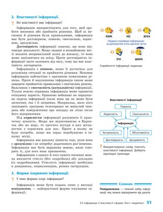 §9. Інформація, її властивості і форми. Текст і медіатекст 51
2. Властивості інформації.
? Які властивості має інформація?
Інформацію використовують для того, щоб зро­
бити висновок або прийняти рішення. Щоб ці ви­
сновки й рішення були правильними, інформація
має бути достовірною, повною, своєчасною, корис­
ною, зрозумілою.
Достовірність інформації означає, що вона від­
повідає реальності. Якщо людині в незнайомому міс­
ті вказати неправильний шлях до вокзалу, то вона
може запізнитися на поїзд. Проте достовірність ін­
формації часто залежить від часу, тому що має влас­
тивість застарівати.
Інформація є повною, якщо її достатньо для
розуміння ситуації та прийняття рішення. Неповна
інформація найчастіше є причиною помилкових рі­
шень. Проте й надлишкова інформація також може
завадити прийняттю правильних і своєчасних рішень.
Важливою є своєчасність (актуальність) інформації.
Тільки вчасно отримана інформація може принести
очікувану користь. Однаково небажані як передчас­
на подача інформації (коли вона ще не може бути
засвоєна), так і її затримка. Наприклад, мало кого
зацікавить програма телепередач на минулий тиж­
день або повідомлення про посадку на літак після
його відправлення.
Під корисністю інформації розуміють її прак­
тичну цінність. Якщо ми відпочиваємо в Карпа­
тах або на морі, то прогноз погоди в цих місце­
востях є корисним для нас. Проте в ньому не
буде потреби, якщо ми зараз перебуваємо в ін­
шому місці.
Інформація має реальну цінність тоді, коли вона
є зрозумілою і не потребує додаткового роз’яснення.
Інформація має бути виражена мовою, якою гово­
рять ті, для кого вона призначена.
Інформацію з одного й того самого питання мож­
на викласти стисло (без подробиць) або докладно
(із подробицями). Стислість інформації необхідна
в довідниках, енциклопедіях, різних інструкціях.
3. Форми існування інформації.
? У яких формах існує інформація?
Інформація може бути подана лише у вигляді
повідомлень — найпростішої форми існування ін­
формації.
Властивості інформації
Повнота
Інформація
Зрозумілість
Достовірність
Своєчасність
Об’єктивність
Корисність
Актуальність
?
? Використовуючи схему, поясніть
властивості інформації. Доберіть
відповідні приклади.
Сприйняття інформації людиною
Словник
Повідомлення — певний набір інфор-
мації, яку можна відокремити від решти.
 