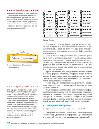 52 Розділ III. Дослідження суспільства та історії. Інформація. Історичні джерела
Наприклад, кожна фраза, яку ви чуєте від дру­
га або подруги під час телефонної розмови, є по­
відомленням. Разом із тим усе, що було сказано,
також можна розглядати як окреме інформаційне
повідомлення.
Одне й те саме інформаційне повідомлення (стат­
тя в газеті, оголошення, лист, телеграма, довідка,
розповідь, креслення, графік, радіопередача, жест,
сигнал, звук тощо) може містити різну кількість ін­
формації для різних людей — залежно від їхніх по­
передніх знань, рівня розуміння цього повідомлення
й інтересу до нього.
Треба зазначити, що повідомлення можна подати
в різних формах: текстово, графічно тощо, певною
мовою. Існують мова людського спілкування, жестів
і рухів, звуків, графічних зображень, світлових сиг­
налів, спеціальних позначень.
Якщо будь-які повідомлення зафіксувати, напри­
клад у вигляді тексту, числа або зображення, то вони
стануть даними.
Коли людина замислюється над отриманою інфор­
мацією, порівнює дані, то в неї виникають судження,
уявлення, поняття. Найвищою формою існування
інформації є знання. До знань, зокрема, належать
наукові факти і теорії, релігійні системи, усвідом­
лений та узагальнений життєвий досвід людини.
4. Поширення інформації.
? Що можна вважати поширенням інформації?
Інформація має сенс, коли є той, хто її сприймає
(споживач). Доведення інформації до споживача
в будь-який спосіб — це поширення інформації.
Зверніть увагу
Інформація відрізняється від даних до-
ступністю для отримання. Наприклад,
нерозшифрований рукопис містить
певний зміст, а отже, потенційно може
стати інформацією. Проте до розшиф-
рування він є лише набором символів
і картинок, даними, над якими ще ма-
ють працювати фахівці.
Цікаво знати
Для передачі повідомлень часто вико-
ристовують систему кодування. Одна
з них — це азбука Морзе. У кодуванні
повідомлень за допомогою азбуки
Морзе наявні два символи: крапка
і тире. Такий вид кодування називається
двійковим. Двійкове кодування засто-
совується в сучасних комп’ютерах.
У них повідомлення подаються (коду-
ються) у вигляді послідовностей елек-
тричних або магнітних сигналів двох
видів. Кожен сигнал одного виду
умовно позначається цифрою 0,
а другого виду — 1.
Азбука Морзе
?
? Чи є зображене оголошення
інформацією?
 
