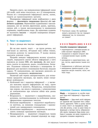 §9. Інформація, її властивості і форми. Текст і медіатекст 53
Зверніть увагу, що повідомлення інформації лише
тій особі, якої вона стосується, не є її поширенням.
Також не є поширенням інформації листи, заяви,
скарги до правоохоронних органів.
Поширення інформації може відбуватися у двох
формах — фактичного твердження (фактів) або оці­
ночного судження. Оціночними судженнями є вислов­
лювання, які не містять фактичних даних, критика,
оцінка дій, а також висловлювання із вживанням
порівнянь, перебільшень тощо. До оціночних суджень
не належить наклеп — свідоме поширення неправ­
дивої інформації.
5. Текст та медіатекст.
? Якою є різниця між текстом і медіатекстом?
Як ви вже знаєте, текст — це група речень, які
пов’язані за змістом, об’єднані між собою темою,
головною думкою та граматично. У ньому можна
виділити ключові слова.
Потреба швидко інформувати велику кількість
людей, передавати значні обсяги інформації у світі
призвела до появи ЗМІ, або масмедіа. До них нале­
жать газети та журнали, радіо, телебачення, Інтер­
нет. Головною ознакою масмедіа є поширення ін­
формації для масового споживання багатьма людьми
одразу. Ті повідомлення, які масмедіа доносять до
споживачів, називають медіатекстом.
Зазвичай цей термін використовують для позна­
чення продуктів масмедіа, що мають певні специ­
фічні особливості:
y
y Особливий тип і характер інформації — у масме­
діа важливо надати інформацію як таку, проте
неважлива її цінність. Наприклад, повідомлення
про корову, що впала в криницю, є рівнозначним
до пові­
домлення про початок війни між двома
державами.
y
y Вторинність — медіатекст є переробленим, ско­
роченим, систематизованим та особливим чином
оформленим первинним текстом.
y
y Потокове виробництво — медіатекст виробляєть­
ся миттєво, за певними стандартами і призна­
чений для одноразового споживання.
y
y Колективне виробництво — медіатексти виготов­
ляють команди працівників масмедіа.
y
y Незавершеність — медіатекст створюється таким
чином, щоб не давати кінцевої відповіді на пору­
Словник
Медіа — інструменти та засоби пере-
дачі будь-якої інформації з будь-якою
метою.
Медіатекст — будь-який носій інформа-
ції: художній або науковий текст, зобра-
ження, аудіозапис. Тобто в цьому значен-
ні слово «текст» не передбачає набір
слів або речень, а має на увазі певну ін-
формацію у вигляді тексту, зображення
або звуків, переданих будь-якими засо-
бами й знаками, які може сприйняти та
зрозуміти споживач медіатексту.
?
? Розгляньте схеми. Які проблеми
можуть виникнути під час передачі
інформації так, як позначено
на схемах?
Зверніть увагу
Способи поширення інформації:
y
y оприлюднення з використанням за-
собів масової інформації (ЗМІ);
y
y поширення в мережі інтернет або
з використанням інших засобів
зв’язку;
y
y викладення в характеристиках, зая-
вах, листах, адресованих іншим осо-
бам;
y
y повідомлення в публічних виступах;
y
y вивішування (демонстрація) у гро-
мадських місцях плакатів, гасел, лис-
тівок тощо.
 