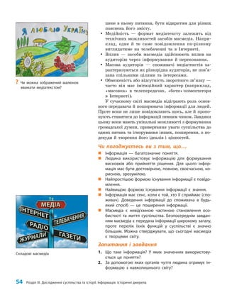 54 Розділ III. Дослідження суспільства та історії. Інформація. Історичні джерела
шене в ньому питання, бути відкритим для різних
пояснень його змісту.
y
y Медійність — формат медіатексту залежить від
технічних можливостей засобів масмедіа. Напри­
клад, одне й те саме повідомлення по-різному
виглядатиме на телебаченні та в Інтернеті.
y
y Вплив — засоби масмедіа здійснюють вплив на
аудиторію через інформування й переконання.
y
y Масова аудиторія — споживачі медіатекстів ха­
рактеризуються як різнорідна аудиторія, не пов’я­
зана спільними цілями та інтересами.
y
y Обмеженість або відсутність зворотного зв’язку —
часто він має імітаційний характер (наприклад,
«масовка» в телепередачах, «боти»-коментатори
в Інтернеті).
У сучасному світі масмедіа відіграють роль основ­
ного передавача й поширювача інформації для людей.
Проте вони не лише повідомляють щось, але й пропо­
нують ставитися до інформації певним чином. Завдяки
цьому вони мають унікальні можливості з формування
громадської думки, привертання уваги суспільства до
одних питань та ігнорування інших, поширення, а по­
декуди й творення його ідеалів і цінностей.
Чи погоджуєтесь ви з тим, що…
„
„ Інформація — багатозначне поняття.
„
„ Людина використовує інформацію для формування
висновків або прийняття рішення. Для цього інфор-
мація має бути достовірною, повною, своєчасною, ко-
рисною, зрозумілою.
„
„ Найпростішою формою існування інформації є повідо-
млення.
„
„ Найвищою формою існування інформації є знання.
„
„ Інформація має сенс, коли є той, хто її сприймає (спо-
живач). Доведення інформації до споживача в будь-
який спосіб — це поширення інформації.
„
„ Масмедіа є невід’ємною частиною становлення осо-
бистості та життя суспільства. Безпосереднім завдан-
ням масмедіа є передача інформації широкому загалу,
проте перелік їхніх функцій у суспільстві є значно
більшим. Можна стверджувати, що сьогодні масмедіа
є творцями світу.
Запитання і завдання
1. Що таке інформація? У яких значеннях використову-
ється це поняття?
2. За допомогою яких органів чуття людина отримує ін-
формацію з навколишнього світу?
Складові масмедіа
?
? Чи можна зображений малюнок
вважати медіатекстом?
 