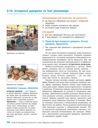 56 Розділ III. Дослідження суспільства та історії. Інформація. Історичні джерела
ОПРАЦЮВАВШИ ЦЕЙ ПАРАГРАФ, ВИ ДІЗНАЄТЕСЬ:
„
„ що будь-яка інформація про минуле є історичним
джерелом;
„
„ звідки історики дізнаються про минуле;
„
„ які існують види історичних джерел.
ПРИГАДАЙТЕ
1. Що таке інформація? Які вона має властивості?
2. У яких формах і як поширюється інформація?
1. Поняття про історичні джерела. Речові
джерела. Археологія.
? Яке значення має археологія в дослідженні речових
джерел?
За час свого існування й розвитку люди залишили
чимало «слідів» своєї діяльності. Історики старанно
відшукують їх і за їхньою допомогою намагаються як­
найвірогідніше відтворити життя минулого. Усе, що
залишилося від людської життєдіяльності та зберегло­
ся до нашого часу, називають історичними джерелами.
Найчисленнішими джерелами є речові. Вони
дають уявлення про всі періоди життя людства —
від найдавніших часів до сьогодення. До них нале­
жать кістки тварин і людей, знаряддя праці, посуд,
будівлі, гроші, печатки, прикраси — усе, що свід­
чить про життя та діяльність людей.
Значну частину речових джерел досліджує архео­
логія. Завдяки цій науці було знайдено знаряддя пра­
ці, зброю, прикраси, будівлі, якими люди користува­
лися дуже давно. Праця вчених-археологів є складною
і тривалою. Розкопкам передує археологічна розвідка:
збирається інформація за усними й писемними дже­
релами, здійснюються пробні розкопки. Якщо резуль­
тати розвідки успішні, розпочинаються власне роз­
копки. Знявши верхній шар ґрунту, археологи далі
працюють дуже обережно пензлями та ножами. Кож­
ну знахідку записують у спеціальному щоденнику, де
фіксується хід роботи. Після розкопок розпочинається
етап вивчення знахідок у лабораторних умовах. Тут
за допомогою відтворення зовнішнього вигляду, спе­
ціальних аналізів встановлюють вік знахідок, збира­
ють і відновлюють пошкоджені предмети, намагають­
ся відтворити перебіг подій.
§10. Історичні джерела та їхні різновиди
Словник
Історичні джерела — усе створене
в процесі діяльності людини, збережене
до наших днів, що дозволяє вивчати
минуле людського суспільства та відо-
бражає його історичний розвиток.
Археологія — галузь історичної науки,
що вивчає речові пам’ятки від найдав-
ніших часів і реконструює за ними
давню історію суспільства. На завер-
шальному етапі роботи археолог ви-
ступає як історик, що використовує
для своїх висновків і речові, і писемні
джерела.
Археологічні знахідки
Археологи за роботою
 