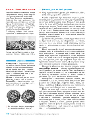 58 Розділ III. Дослідження суспільства та історії. Інформація. Історичні джерела
2. Писемні, усні та інші джерела.
? Чому поділ на писемні, речові, усні, етнографічні, мовні,
фото- і кінодокументи є умовним?
Багато інформації про історичні події надають
писемні джерела, незважаючи на те, що людство впер­
ше почало робити записи лише близько 6 тис. років
тому. На території України писемні джерела мають
ще коротшу історію. Перші окремі писемні згадки про
українські землі, які залишили нам сусіди, мають вік
у 3 тис. років. Значне поширення писемності на те­
риторії нашої держави розпочалося лише після запро­
вадження християнства в Х ст. Проте давніх писемних
джерел збереглося мало.
До писемних джерел належать будь-які написи
на будь-якій поверхні, що збереглися (на стінах,
каменях, монетах, речах тощо): літописи, книги,
грамоти, документи, спогади, листи, художні тво­
ри тощо.
Появі писемності в історії людства передувала до­
писемна доба. У цей період існували лише усні пере­
кази про минуле. Свідченням тих далеких часів є ле­
генди, міфи, прислів’я, народні пісні, казки, перекази
тощо. Усі вони не тільки є витвором народної фанта­
зії, але й розповідають про справжні події, що від­
бувалися й запам’яталися людям. Ці свідчення мину­
лого історики називають усними джерелами.
Допомогти дізнатися про минуле можуть також
етнографічні джерела — народні звичаї, обряди, тра­
диції українців та інших народів. Так, досліджуючи
звичаї і традиції племен, які ще перебувають на рів­
ні розвитку первісного суспільства, можна створити
уявлення про давні часи нашої Батьківщини.
Фотографії і кінофільми, голосові записи, які
з’я­
вилися в ХІХ ст., також стали важливими дже­
релами інформації про історичні події. Вони, ма­
буть, є найбільш інформативними, але охоплюють
лише незначний відрізок життя людства.
Поділ на зазначені типи джерел є умовним. Де­
які джерела можна віднести одразу до декількох ви­
дів. Так, стародавня монета, зброя є речовим і вод­
ночас писемним джерелом, якщо на них є напис.
Книга теж є і писемним, і речовим джерелом, а та­
кож може бути й усним, якщо в ній описано звичаї
і традиції. Велику кількість джерел (речові, етно­
графічні, писемні, фото- і кінодокументи тощо), які
містять зображення, іноді виділяють у самостійний
вид — зображальні джерела.
Словник
Палеографія — історична дисципліна,
що вивчає зовнішні ознаки рукописних
пам’яток, історію походження давніх
систем письма, їхню зміну і розвиток,
характерні особливості з метою прочи-
тання та пояснення ким, коли та для
чого написаний цей текст.
Літопис — історичний твір, що розпо-
відає про історичні події за роками.
Етнографія — наука, яка вивчає похо-
дження, розселення, культуру й побут,
суспільний устрій народів.
? До якого типу джерел можна відне-
сти зображену скіфську монету?
Цікаво знати
Археологічними дослідженнями здавна
захоплювалося чимало українських дія-
чів. Зокрема, видатний український
поет Тарас Шевченко, подорожуючи
Україною, брав участь у створенні про-
грами збереження історичних пам’яток
Криму. Він замальовував вигляд старо-
давніх курганів, пам’яток козацької сла-
ви, серед яких були руїни Чигирина —
резиденції козацьких гетьманів.
Т. Шевченку належать слова: «Люблю
археологію — таємничу матір історії».
Вигляд кургану Переп’ятиха до початку
розкопок. Малюнок Т. Шевченка. 1846 р.
 