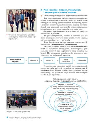 6 Розділ I. Людина, природа, суспільство та історія
2. Різні «виміри» людини. Унікальність
і неповторність кожної людини.
? У яких «вимірах» перебуває людина за час свого життя?
Для характеристики людини можуть використову­
ватися різні поняття залежно від того, які якості люди­
ни беруть за основу для визначення. При цьому термін
«людина» вживають, щоб визначити людину як біоло­
гічний вид, наділений розумом. Це поняття відображає
спільні якості всіх представників людського роду.
Окремого представника/представницю людства
називають індивідом.
Як уже згадувалося, людина є істотою, яка не
може повноцінно існувати поза суспільством. Індивід
як член суспільства — це особа.
Коли йдеться про зв’язок людини з державою, її
називають громадянином/громадянкою.
Людина як особа завжди має свою індивідуаль­
ність — сукупність своєрідних і неповторних, уні­
кальних якостей, що відрізняють одну людину від
іншої. Це поєднання зовнішності, поведінки, рис
характеру та здібностей людини.
Усвідомлення людиною своєї індивідуальності,
значення своїх якостей у суспільстві перетворює її
на особистість. Кожна особистість є цінною насам­
перед тому, що у світі не існує нікого, хто повторю­
вав би її до дрібниць.
риси
характеру
зовнішність поведінка
здібності
+ + +
=
Неповторність
людини
Людина — частина суспільства
Співвідношення змісту понять
«людина», «індивід», «індивідуальність», «особистість»
Людина — поняття,
у якому відображаються спільні риси,
властиві всьому людському роду
Індивід — окремий
представник людського роду
Індивідуальність —
неповторні риси індивіда
Особистість —
індивідуальна форма
буття людської
сутності
? Чи можна стверджувати, що зобра-
жені підлітки проявляють свою інди-
відуальність?
 