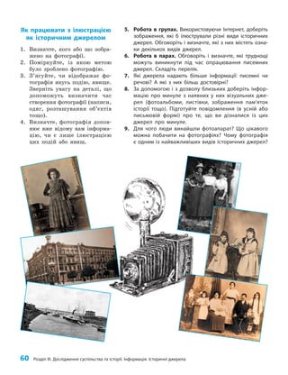 60 Розділ III. Дослідження суспільства та історії. Інформація. Історичні джерела
5. Робота в групах. Використовуючи Інтернет, доберіть
зображення, які б ілюстрували різні види історичних
джерел. Обговоріть і визначте, які з них містять озна-
ки декількох видів джерел.
6. Робота в парах. Обговоріть і визначте, які труднощі
можуть виникнути під час опрацювання писемних
джерел. Складіть перелік.
7. Які джерела надають більше інформації: писемні чи
речові? А які з них більш достовірні?
8. За допомогою і з дозволу близьких доберіть інфор-
мацію про минуле з наявних у них візуальних дже-
рел (фотоальбоми, листівки, зображення пам’яток
історії тощо). Підготуйте повідомлення (в усній або
письмовій формі) про те, що ви дізналися із цих
джерел про минуле.
9. Для чого люди винайшли фотоапарат? Що цікавого
можна побачити на фотографіях? Чому фотографія
є одним із найважливіших видів історичних джерел?
Як працювати з ілюстрацією
як історичним джерелом
1. Визначте, кого або що зобра­
жено на фотографії.
2. Поміркуйте, із якою метою
було зроблено фотографію.
3. З’ясуйте, чи відображає фо­
тографія якусь подію, явище.
Зверніть увагу на деталі, що
допоможуть визначити час
ство­
рення фотографії (написи,
одяг, розташування об’єктів
тощо).
4. Визначте, фотографія допов­
нює вже відому вам інформа­
цію, чи є лише ілюстрацією
цих подій або явищ.
 