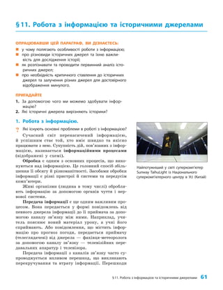 §11. Робота з інформацією та історичними джерелами 61
ОПРАЦЮВАВШИ ЦЕЙ ПАРАГРАФ, ВИ ДІЗНАЄТЕСЬ:
„
„ у чому полягають особливості роботи з інформацією;
„
„ про різновиди історичних джерел та їхню важли-
вість для дослідження історії;
„
„ як розпізнавати та проводити первинний аналіз істо-
ричних джерел;
„
„ про необхідність критичного ставлення до історичних
джерел та залучення різних джерел для достовірного
відображення минулого.
ПРИГАДАЙТЕ
1. За допомогою чого ми можемо здобувати інфор-
мацію?
2. Які історичні джерела вирізняють історики?
1. Робота з інформацією.
? Які існують основні проблеми в роботі з інформацією?
Сучасний світ перенасичений інформацією,
й успішним стає той, хто вміє швидко та якісно
працювати з нею. Сукупність дій, пов’язаних з інфор­
мацією, називається інформаційними процесами
(відображені у схемі).
Обробка є одним з основних процесів, що вико­
нуються над інформацією. Це головний спосіб збіль­
шення її обсягу й різноманітності. Засобами обробки
інформації є різні пристрої й системи та передусім
комп’ютери.
Живі організми (людина в тому числі) обробля­
ють інформацію за допомогою органів чуття і нер­
вової системи.
Передача інформації є ще одним важливим про­
цесом. Вона передається у формі повідомлень від
певного джерела інформації до її приймача за допо­
могою каналу зв’язку між ними. Наприклад, учи­
тель пояснює новий матеріал уроку, а учні його
сприймають. Або повідомлення, що містить інфор­
мацію про прогноз погоди, передається приймачу
(телеглядачеві) від джерела — фахівця-метеоролога
за допомогою каналу зв’язку — телевізійних пере­
давальних апаратур і телевізора.
Передача інформації з каналів зв’язку часто су­
проводжується впливом перешкод, що викликають
перекручування та втрату інформації. Перешкоди
§11. Робота з інформацією та історичними джерелами
Найпотужніший у світі суперкомп’ютер
Sunway TaihuLight із Національного
суперкомп’ютерного центру в Усі (Китай)
 