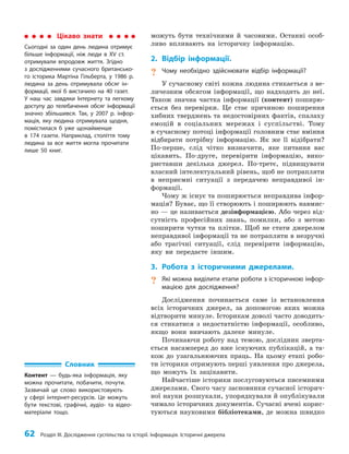 62 Розділ III. Дослідження суспільства та історії. Інформація. Історичні джерела
можуть бути технічними й часовими. Останні особ­
ливо впливають на історичну інформацію.
2. Відбір інформації.
? Чому необхідно здійснювати відбір інформації?
У сучасному світі кожна людина стикається з ве­
личезним обсягом інформації, що надходить до неї.
Також значна частка інформації (контент) поширю­
ється без перевірки. Це стає причиною поширення
хибних тверджень та недостовірних фактів, спалаху
емоцій в соціальних мережах і суспільстві. Тому
в сучасному потоці інформації головним стає вміння
відбирати потрібну інформацію. Як же її відібрати?
По-перше, слід чітко визначити, яке питання вас
цікавить. По-друге, перевірити інформацію, вико­
риставши декілька джерел. По-третє, підвищувати
власний інтелектуальний рівень, щоб не потрапляти
в неприємні ситуації з передачею неправдивої ін­
формації.
Чому ж існує та поширюється неправдива інфор­
мація? Буває, що її створюють і поширюють навмис­
но — це називається дезінформацією. Або через від­
сутність професійних знань, помилки, або з метою
поширити чутки та плітки. Щоб не стати джерелом
неправдивої інформації та не потрапляти в незручні
або трагічні ситуації, слід перевіряти інформацію,
яку ви передаєте іншим.
3. Робота з історичними джерелами.
? Які можна виділити етапи роботи з історичною інфор-
мацією для дослідження?
Дослідження починається саме із встановлення
всіх історичних джерел, за допомогою яких можна
відтворити минуле. Історикам доволі часто доводить­
ся стикатися з недостатністю інформації, особливо,
якщо вони вивчають далеке минуле.
Починаючи роботу над темою, дослідник зверта­
ється насамперед до вже існуючих публікацій, а та­
кож до узагальнюючих праць. На цьому етапі робо­
ти історики отримують перші уявлення про джерела,
що можуть їх зацікавити.
Найчастіше історики послуговуються писемними
джерелами. Свого часу засновники сучасної історич­
ної науки розшукали, упорядкували й опублікували
чимало історичних документів. Сучасні вчені корис­
туються науковими бібліотеками, де можна швидко
Цікаво знати
Сьогодні за один день людина отримує
більше інформації, ніж люди в ХV ст.
отримували впродовж життя. Згідно
з дослідженнями сучасного британсько-
го історика Мартіна Гільберта, у 1986 р.
людина за день отримувала обсяг ін-
формації, якої б вистачило на 40 газет.
У наш час завдяки Інтернету та легкому
доступу до телебачення обсяг інформації
значно збільшився. Так, у 2007 р. інфор-
мація, яку людина отримувала щодня,
помістилася б уже щонайменше
в 174 газети. Наприклад, століття тому
людина за все життя могла прочитати
лише 50 книг.
Словник
Контент — будь-яка інформація, яку
можна прочитати, побачити, почути.
Зазвичай це слово використовують
у сфері інтернет-ресурсів. Це можуть
бути текстові, графічні, аудіо- та відео-
матеріали тощо.
 