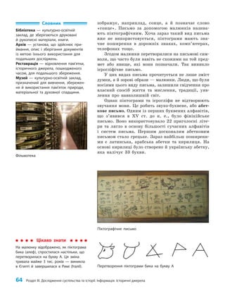 64 Розділ III. Дослідження суспільства та історії. Інформація. Історичні джерела
зображує, наприклад, сонце, а й позначає слово
«сонце». Письмо за допомогою малюнків назива­
ють піктографічним. Хоча зараз такий вид письма
вже не використовується, піктограми мають зна­
чне поширення в дорожніх знаках, комп’ютерах,
телефонах тощо.
Згодом малюнки перетворилися на письмові сим­
воли, що часто були навіть не схожими на той пред­
мет або явище, які вони позначали. Так виникло
ієрогліфічне письмо.
У цих видах письма прочитується не лише зміст
думки, а й зорові образи — малюнки. Люди, що були
носіями цього виду письма, залишили свідчення про
власний спосіб життя та мислення, традиції, уяв­
лення про навколишній світ.
Однак піктограми та ієрогліфи не відтворюють
звучання мови. Це робить звуко-буквене, або абет­
кове письмо. Одним із перших буквених алфавітів,
що з’явився в XV ст. до н. е., було фінікійське
письмо. Воно використовувало 22 приголосні літе­
ри та лягло в основу більшості сучасних алфавітів
і систем письма. Першим досконалим абетковим
письмом стало грецьке. Зараз найбільш поширени­
ми є латинська, арабська абетки та кирилиця. На
основі кирилиці було створено й українську абетку,
яка налічує 33 букви.
Словник
Бібліотека — культурно-освітній
заклад, де зберігаються друковані
й рукописні матеріали, книги.
Архів — установа, що здійснює при-
ймання, опис і зберігання документів
із метою їхнього використання для
подальших досліджень.
Реставрація — відновлення пам’ятки,
історичного джерела, пошкодженого
часом, для подальшого збереження.
Музей — культурно-освітній заклад,
призначений для вивчення, збережен-
ня й використання пам’яток природи,
матеріальної та духовної спадщини.
Піктографічне письмо
Цікаво знати
На малюнку відображено, як піктограма
бика (алеф), спростилася настільки, що
перетворилася на букву А. Ця зміна
тривала майже 3 тис. років — виникла
в Єгипті й завершилася в Римі (Італії). Перетворення піктограми бика на букву А
Фільмотека
 