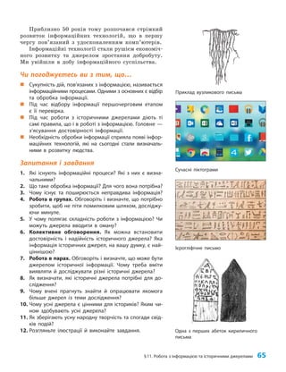 §11. Робота з інформацією та історичними джерелами 65
Приблизно 50 років тому розпочався стрімкий
розвиток інформаційних технологій, що в першу
чергу пов’язаний з удосконаленням комп’ютерів.
Інформаційні технології стали рушієм економіч­
ного розвитку та джерелом зростання добробуту.
Ми увійшли в добу інформаційного суспільства.
Чи погоджуєтесь ви з тим, що…
„
„ Сукупність дій, пов’язаних з інформацією, називається
інформаційними процесами. Одними з основних є відбір
та обробка інформації.
„
„ Під час відбору інформації першочерговим етапом
є її перевірка.
„
„ Під час роботи з історичними джерелами діють ті
самі правила, що і в роботі з інформацією. Головне —
з’ясування достовірності інформації.
„
„ Необхідність обробки інформації сприяла появі інфор-
маційних технологій, які на сьогодні стали визначаль-
ними в розвитку людства.
Запитання і завдання
1. Які існують інформаційні процеси? Які з них є визна-
чальними?
2. Що таке обробка інформації? Для чого вона потрібна?
3. Чому існує та поширюється неправдива інформація?
4. Робота в групах. Обговоріть і визначте, що потрібно
зробити, щоб не піти помилковим шляхом, досліджу-
ючи минуле.
5. У чому полягає складність роботи з інформацією? Чи
можуть джерела вводити в оману?
6. Колективне обговорення. Як можна встановити
достовірність і надійність історичного джерела? Яка
інформація історичних джерел, на вашу думку, є най-
ціннішою?
7. Робота в парах. Обговоріть і визначте, що може бути
джерелом історичної інформації. Чому треба вміти
виявляти й досліджувати різні історичні джерела?
8. Як визначати, які історичні джерела потрібні для до-
слідження?
9. Чому вчені прагнуть знайти й опрацювати якомога
більше джерел із теми дослідження?
10. Чому усні джерела є цінними для істориків? Яким чи-
ном здобувають усні джерела?
11. Як зберігають усну народну творчість та спогади свід-
ків подій?
12. Розгляньте ілюстрації й виконайте завдання. Одна з перших абеток кириличного
письма
Ієрогліфічне письмо
Приклад вузликового письма
Сучасні піктограми
 