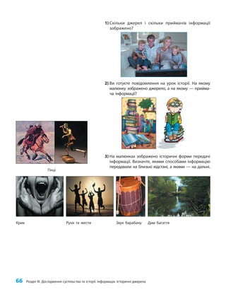 66 Розділ III. Дослідження суспільства та історії. Інформація. Історичні джерела
1) Скільки джерел і скільки приймачів інформації
зображено?
2) Ви готуєте повідомлення на урок історії. На якому
малюнку зображено джерело, а на якому — прийма-
ча інформації?
3) На малюнках зображено історичні форми передачі
інформації. Визначте, якими способами інформацію
передавали на близькі відстані, а якими — на дальні.
Гінці
Дим багаття
Звук барабану
Рухи та жести
Крик
 