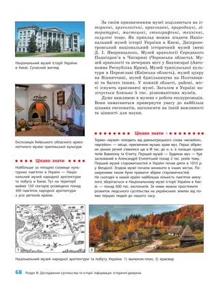 68 Розділ III. Дослідження суспільства та історії. Інформація. Історичні джерела
За своїм призначенням музеї поділяються на іс-
торичні, археологічні, краєзнавчі, природничі, лі-
тературні, мистецькі, етнографічні, технічні,
галузеві тощо. Як приклад можна згадати Націо­
нальний музей історії України в Києві, Дніпропе­
тровський національний історичний музей імені
Д. І. Яворницького, Музей археології Середнього
Подніпров’я в Чигирині (Черкаська область), Му­
зей археології та печерних міст у Бахчисараї (Авто­
номна Республіка Крим), Музей трипільської куль­
тури в Переяславі (Київська область), музей цукру
на Він­
ниччині, музей бджільництва на Полтавщи­
ні та багато інших. У кожній області, районі, міс­
ті існують краєзнавчі музеї. Загалом в Україні на­
лічується близько 5 тис. різноманітних музеїв.
Дуже важливою в музеях є робота екскурсоводів.
Вони намагаються привернути увагу до найбільш
цікавих експонатів, наголосити на їхній важливості
та цінності для науки.
Національний музей історії України
в Києві. Сучасний вигляд
Експозиція Київського обласного архео-
логічного музею трипільської культури
Цікаво знати
Термін «музей» походить від давньогрецького слова «мозейон»,
«мусейон» — місце, присвячене музам; храм муз. Перші зібран-
ня цінних речей з’явилися ще в III тис. до н. е. в палацах прави-
телів Вавилону та Єгипту. Перший музей — Будинок муз — був
заснований в Александрії Єгипетській понад 2 тис. років тому.
Перший музей старожитностей в Україні почав діяти в 1810 р.
у Феодосії. Згодом музеї почали виникати в інших містах. По-
ширеними також були приватні збірки старожитностей.
На сьогодні в нашій країні найбільша кількість пам’яток мину-
лого зберігається в Національному музеї історії України в Киє-
ві — понад 600 тис. експонатів. За ними можна простежити
розвиток людського суспільства на українських землях від по-
яви перших людей до нашого часу.
Національний музей народної архітектури та побуту України: 1) малюнок-план; 2) краєвид
Цікаво знати
Найбільше за площею сховище куль-
турних пам’яток в Україні — Націо-
нальний музей народної архітектури
та побуту в Києві. Тут на території
майже 150 гектарів розміщено понад
300 пам’яток народної архітектури
з усіх регіонів країни.
1 2
 