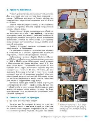 §12. Збереження інформації та історичних пам’яток. Пам’ятники 69
3. Архіви та бібліотеки.
У музеї демонструють переважно речові джерела.
Для писемних джерел існують інші установи —
архіви. Найбільше документів в Україні зберігається
в центральних державних історичних архівах Києва
та Львова.
Лише в Києві налічується понад 1,5 млн одиниць
архівних матеріалів. Існують окремі спеціалізовані
архіви, обласні тощо.
Перш ніж документи потрапляють на зберіган­
ня, працівники архівів — архіваріуси — ретельно
перевіряють стан документів. Виявлені пошкоджен­
ня усувають шляхом реставрації. Потім документам
присвоюють номери та виставляють їх у відповід­
ному порядку, щоб можна було швидко знайти необ­
хідний документ.
Писемні історичні джерела, переважно книги,
зберігаються і в бібліотеках.
Співробітники бібліотек опрацьовують видання
й записують їх у каталог, організують відповідне
зберігання, а також обслуговування читачів.
Найстарішою з діючих в Україні бібліотек є Науко­
ва бібліотека Львівського університету, заснована
в 1608 р. Найбільшою бібліотекою нашої держави
є Національна бібліотека України імені В. І. Вер­
надського в Києві. У її фондах налічується 12 млн
одиниць книг. Зараз бібліотечна мережа України
складається з близько 40 тис. бібліотек. До них
належать бібліотеки публічні (у тому числі спеці­
алізовані для дітей, юнацтва), технічні, сільсько­
господарські, медичні, академічні, бібліотеки закла­
дів загальної середньої та вищої освіти, бібліотеки
для людей з порушенням зору тощо.
Останнім часом усе частіше книги переводять
в електронний формат — оцифровують. Це дає змо­
гу зберігати їх в електронних бібліотеках, до яких
можна потрапити через мережу Інтернет із будь-
якого куточка світу за допомогою відповідних елек­
тронних пристроїв.
4. Пам’ятки історії та культури.
? Що може бути пам’яткою історії?
Україна має багатовікову історію та культуру.
Свідченням цього є пам’ятки історії та культури,
які допомагають зберегти історичну пам’ять. Вони
є в кожному регіоні України. Завдяки пам’яткам
?
? Розгляньте малюнки, на яких зобра-
жено шлях документів до архіву та
роботу над ними. Складіть коротку
розповідь.
1
2
3
4 5
 