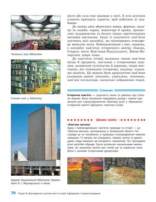 70 Розділ III. Дослідження суспільства та історії. Інформація. Історичні джерела
місто або село стає відомим у світі. З усіх куточків
планети приїздять туристи, щоб побачити ці над­
бання.
До наших днів збереглися замки, фортеці, пала­
ци та садиби, парки, монастирі й храми, промис­
лові підприємства та багато інших архітектурних
витворів мистецтва. Іноді із сукупності пам’яток
постають цілі ансамблі, що відтворюють атмосфе­
ру минулих часів. Найвідомішими з них, зокрема,
є ансамблі пам’яток історичного центру Львова,
Старого міста Кам’янця-Подільського, Києво-Пе­
черської лаври тощо.
До пам’яток історії належать також пам’ятні
місця й предмети, пов’язані з історичними поді­
ями, розвитком суспільства й держави, твори мис­
тецтва, які становлять історичну, наукову, худож­
ню цінність. Це можуть бути археологічні пам’ятки
(залишки давніх поселень, укріплень, поховань,
кам’яні скульптури, наскельні зображення тощо).
Читальна зала бібліотеки
Стелажі книг у бібліотеці
Будівля Національної бібліотеки України
імені В. І. Вернадського в Києві
Словник
Історична пам’ять — сукупність знань та уявлень про спіль-
не минуле. Вона покликана передавати досвід і знання про
минуле для самоусвідомлення. Важливу роль у збереженні
історичної пам’яті відіграють пам’ятки історії.
Цікаво знати
«Кам’яна могила»
Одна з найзагадковіших пам’яток природи та історії — це
«Кам’яна могила», розташована в Запорізькій області. На-
справді це не поховання, а природне нагромадження каменів
заввишки 15 метрів, які утворюють чимало гротів. Із давніх-
давен люди вважали цю місцевість таємничою. Тут проходили
різні релігійні обряди. Гроти розписані наскельними малюн-
ками, які залишили жителі цих степів ще за первісних часів.
Вони є цінними історичними джерелами.
 