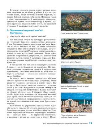 §12. Збереження інформації та історичних пам’яток. Пам’ятники 71
Історичну цінність мають місця масових похо­
вань померлих та загиблих у війнах і під час тра­
гічних подій, місця загибелі бойових кораблів, за­
лишки бойової техніки, озброєння. Цінними також
є кіно-, фотодокументи й звукозаписи, стародавні
рукописи й архіви, записи фольклору й музики, рід­
кісні друковані видання, тобто все те, що становить
історичну й культурно-мистецьку цінність.
5. Збереження історичної пам’яті.
Пам’ятники.
? Чому треба зберігати історичні пам’ятки?
Усі пам’ятки історії та культури, розташовані
на території України, охороняються державою.
Лише Державний реєстр нерухомих пам’яток Укра­
їни налічує близько 56 тис. об’єктів історичної
спадщини. Пам’ятки історії та культури, що роз­
ташовані на території України, є невід’ємною скла­
довою світової культурної спадщини. Вони є без­
цінними історичними джерелами, які допомагають
розвитку науки, освіти й культури, сприяють фор­
муванню почуття патріотизму та естетичному ви­
хованню.
У той самий час пам’ятки потребують охорони
й захисту від руйнування та знищення. Це важ­
ливе завдання державних органів і громадських
організацій. Дбайливе ставлення до пам’яток іс­
торії та культури — обов’язок кожного громадя­
нина України.
Із давніх часів людина намагалася зберегти
пам’ять про певні визначні події (перемоги, етапи
розвитку, важливі зрушення в житті тощо). Ще
із часів Античності виникла традиція увічнення
подій у вигляді монументів (споруд), меморіалів
(людям або подіям), пам’ятників. Кожен монумент
не тільки зберігає, але й створює образ людей,
подій. Крім того, монументам належить важлива
роль організації життєвого простору громади. За­
звичай пам’ятники споруджували в центрі міста,
на площі, на визначних місцях, вони були орієн­
тирами.
Пам’ятники на українських землях відомі з дав­
ніх часів. Із тих, що збереглися, виділяються ідоли.
Їх використовували під час релігійних обрядів. У ко­
чових народів були поширені скульптурні зображен­
ня — «кам’яні баби» — на курганних похованнях,
у важливих місцях як орієнтири в степу. Перші
Старе місто Кам’янця-Подільського
Історичний центр Луцька
Музей «Запорозька Січ» на острові
Хортиця (Запоріжжя)
Руїни античного міста Херсонес
(поблизу Севастополя)
 