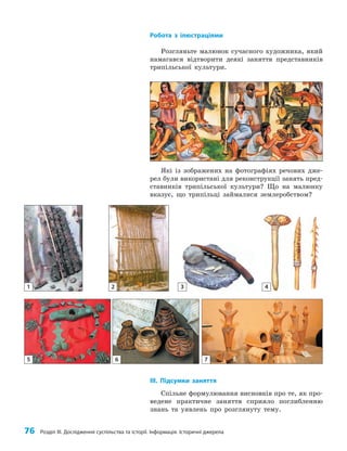 76 Розділ III. Дослідження суспільства та історії. Інформація. Історичні джерела
Робота з ілюстраціями
Розгляньте малюнок сучасного художника, який
намагався відтворити деякі заняття представників
трипільської культури.
Які із зображених на фотографіях речових дже­
рел були використані для реконструкції занять пред­
ставників трипільської культури? Що на малюнку
вказує, що трипільці займалися землеробством?
2 3 4
5 6 7
1
IІІ. Підсумки заняття
Спільне формулювання висновків про те, як про­
ведене практичне заняття сприяло поглибленню
знань та уявлень про розглянуту тему.
 