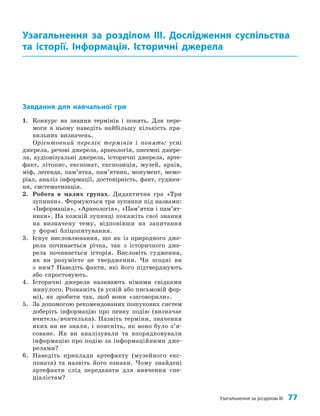 Завдання для навчальної гри
1. Конкурс на знання термінів і понять. Для пере­
моги в ньому наведіть найбільшу кількість пра­
вильних визначень.
Орієнтовний перелік термінів і понять: усні
джерела, речові джерела, археологія, писемні джере­
ла, аудіовізуальні джерела, історичні джерела, арте­
факт, літопис, експонат, експозиція, музей, архів,
міф, легенда, пам’ятка, пам’ятник, монумент, мемо­
ріал, аналіз інформації, достовірність, факт, суджен­
ня, систематизація.
2. Робота в малих групах. Дидактична гра «Три
зупинки». Формуються три зупинки під назвами:
«Інформація», «Археологія», «Пам’ятки і пам’ят­
ники». На кожній зупинці покажіть свої знання
на визначену тему, відповівши на запитання
у формі бліцопитування.
3. Існує висловлювання, що як із природного дже­
рела починається річка, так з історичного дже­
рела починається історія. Висловіть судження,
як ви розумієте це твердження. Чи згодні ви
з ним? Наведіть факти, які його підтверджують
або спростовують.
4. Історичні джерела називають німими свідками
минулого. Розкажіть (в усній або письмовій фор­
мі), як зробити так, щоб вони «заговорили».
5. За допомогою рекомендованих пошукових систем
доберіть інформацію про певну подію (визначає
вчитель/вчителька). Назвіть терміни, значення
яких ви не знали, і поясніть, як воно було з’я­
соване. Як ви аналізували та впорядковували
інформацію про подію за інформаційними дже­
релами?
6. Наведіть приклади артефакту (музейного екс­
поната) та назвіть його ознаки. Чому знайдені
артефакти слід передавати для вивчення спе­
ціалістам?
Узагальнення за розділом ІІІ. Дослідження суспільства
та історії. Інформація. Історичні джерела
Узагальнення за розділом ІІІ 77
 