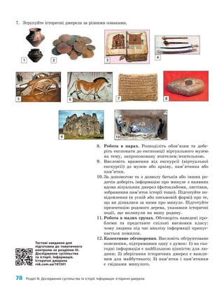 78 Розділ III. Дослідження суспільства та історії. Інформація. Історичні джерела
8. Робота в парах. Розподіліть обов’язки та добе­
ріть експонати до експозиції віртуального музею
на тему, запропоновану вчителем/вчителькою.
9. Висловіть враження від екскурсії (віртуальної
екскурсії) до музею або архіву, пам’ятника або
пам’ятки.
10.За допомогою та з дозволу батьків або інших ро­
дичів доберіть інформацію про минуле з наявних
вдома візуальних джерел (фотоальбоми, листівки,
зображення пам’яток історії тощо). Підготуйте по­
відомлення (в усній або письмовій формі) про те,
що ви дізналися за ними про минуле. Підготуйте
презентацію родового дерева, указавши історичні
події, що вплинули на вашу родину.
11.Робота в малих групах. Обговоріть наведені про­
блеми та представте спільні висновки класу:
чому людина під час аналізу інформації припус­
кається помилок.
12.Колективне обговорення. Висловіть обґрунтоване
пояснення, підтримавши одну з думок: 1) на сьо­
годні інформація є найбільшою цінністю для лю­
дини; 2) зберігання історичних джерел є важли­
вим для майбутнього; 3) пам’ятки і пам’ятники
є свідками минулого.
1 2 3
4
5 6 7 8
9 10
7. Згрупуйте історичні джерела за різними ознаками.
Тестові завдання для
підготовки до тематичного
контролю за розділом III.
Дослідження суспільства
та історії. Інформація.
Історичні джерела
rnk.com.ua/101501
 