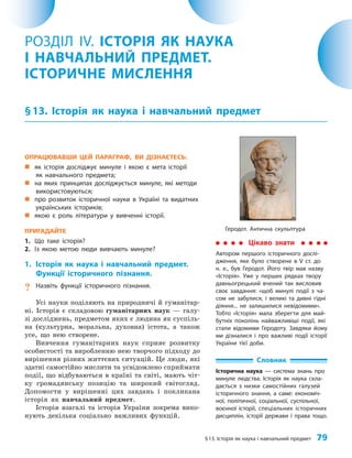 §13. Історія як наука і навчальний предмет 79
ОПРАЦЮВАВШИ ЦЕЙ ПАРАГРАФ, ВИ ДІЗНАЄТЕСЬ:
„
„ як історія досліджує минуле і якою є мета історії
як навчального предмета;
„
„ на яких принципах досліджується минуле, які методи
використовуються;
„
„ про розвиток історичної науки в Україні та видатних
українських істориків;
„
„ якою є роль літератури у вивченні історії.
ПРИГАДАЙТЕ
1. Що таке історія?
2. Із якою метою люди вивчають минуле?
1. Історія як наука і навчальний предмет.
Функції історичного пізнання.
? Назвіть функції історичного пізнання.
Усі науки поділяють на природничі й гуманітар­
ні. Історія є складовою гуманітарних наук — галу­
зі досліджень, предметом яких є людина як суспіль­
на (культурна, моральна, духовна) істота, а також
усе, що нею створене.
Вивчення гуманітарних наук сприяє розвитку
особистості та виробленню нею творчого підходу до
вирішення різних життєвих ситуацій. Це люди, які
здатні самостійно мислити та усвідомлено сприймати
події, що відбуваються в країні та світі, мають чіт­
ку громадянську позицію та широкий світогляд.
Допомогти у вирішенні цих завдань і покликана
історія як навчальний предмет.
Історія взагалі та історія України зокрема вико­
нують декілька соціально важливих функцій.
РОЗДІЛ IV. ІСТОРІЯ ЯК НАУКА
І НАВЧАЛЬНИЙ ПРЕДМЕТ.
ІСТОРИЧНЕ МИСЛЕННЯ
§13. Історія як наука і навчальний предмет
Словник
Історична наука — система знань про
минуле людства. Історія як наука скла-
дається з низки самостійних галузей
історичного знання, а саме: економіч-
ної, політичної, соціальної, суспільної,
воєнної історії, спеціальних історичних
дисциплін, історії держави і права тощо.
Цікаво знати
Автором першого історичного дослі-
дження, яке було створене в V ст. до
н. е., був Геродот. Його твір мав назву
«Історія». Уже у перших рядках твору
давньогрецький вчений так висловив
своє завдання: «щоб минулі події з ча-
сом не забулися, і великі та дивні гідні
діяння... не залишилися невідомими».
Тобто «Історія» мала зберегти для май-
бутніх поколінь найважливіші події, які
стали відомими Геродоту. Завдяки йому
ми дізналися і про важливі події історії
України тієї доби.
Геродот. Антична скульптура
 