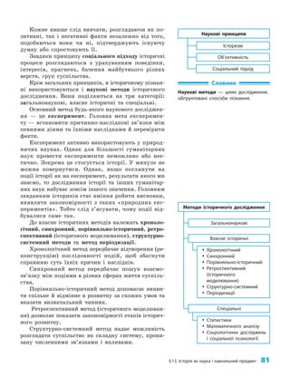 §13. Історія як наука і навчальний предмет 81
Кожне явище слід вивчати, розглядаючи як по­
зитивні, так і негативні факти незалежно від того,
подобаються вони чи ні, підтверджують існуючу
думку або спростовують її.
Завдяки принципу соціального підходу історичні
процеси розглядаються з урахуванням поведінки,
інтересів, прагнень, бачення майбутнього різних
верств, груп суспільства.
Крім загальних принципів, в історичному пізнан­
ні використовуються і наукові методи історичного
дослідження. Вони поділяються на три категорії:
загальнонаукові, власне історичні та спеціальні.
Основний метод будь-якого наукового досліджен­
ня — це експеримент. Головна мета експеримен­
ту — встановити причинно-наслідкові зв’язки між
певними діями та їхніми наслідками й перевірити
факти.
Експеримент активно використовують у природ­
ничих науках. Однак для більшості гуманітарних
наук провести експерименти неможливо або нее­
тично. Зокрема це стосується історії. У минуле не
можна повернутися. Однак, якщо поглянути на
події історії як на експеримент, результати якого ми
знаємо, то дослідження історії та інших гуманітар­
них наук набуває зовсім іншого значення. Головним
завданням істориків стає вміння робити висновки,
виявляти закономірності з таких «природних екс­
периментів». Тобто слід з’ясувати, чому події від­
бувалися саме так.
До власне історичних методів належать хроноло­
гічний, синхронний, порівняльно-історичний, ретро­
спективний (історичного моделювання), структурно-
системний методи та метод періодизації.
Хронологічний метод передбачає відтворення (ре­
конструкцію) послідовності подій, щоб збагнути
справжню суть їхніх причин і наслідків.
Синхронний метод передбачає пошук взаємо­
зв’яз­
ку між подіями в різних сферах життя суспіль­
ства.
Порівняльно-історичний метод допомагає вияви­
ти спільне й відмінне в розвитку за схожих умов та
вказати визначальний чинник.
Ретроспективний метод (історичного моделюван­
ня) дозволяє показати закономірності етапів історич­
ного розвитку.
Структурно-системний метод надає можливість
розглядати суспільство як складну систему, прони­
зану численними зв’язками і впливами.
Словник
Наукові методи — шлях дослідження,
обґрунтовані способи пізнання.
Наукові принципи
Об’єктивність
Історизм
Соціальний підхід
Методи історичного дослідження
Власне історичні
Загальнонаукові
y
y Хронологічний
y
y Синхронний
y
y Порівняльно-історичний
y
y Ретроспективний
(історичного
моделювання)
y
y Структурно-системний
y
y Періодизації
Спеціальні
y
y Статистики
y
y Математичного аналізу
y
y Соціологічних досліджень
і соціальної психології
 