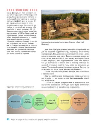 82 Розділ IV. Історія як наука і навчальний предмет. Історичне мислення
Для того щоб усвідомити розвиток історичних по­
дій на значних відрізках часу, в пригоді стане метод
періодизації. Він дозволяє виявити суттєві зміни і вста­
новити моменти цих змін. Так, наприклад, якщо по­
глянути на власне життя, то в ньому можна виділити
кілька періодів, які відрізняються один від одного:
час до навчання в школі або в іншому закладі за­
гальної середньої освіти; час, коли ви вступили до
нього. Таких періодизацій можна створити багато, усе
залежить від того, що є метою дослідження.
Також існують спеціальні методи, які запозичені
з інших наук.
Під час здійснення дослідження слід пам’ятати,
що історія — це перш за все інтерпретація подій,
які відбулися.
Тільки за умови дотримання й поєднання всіх
наукових принципів і методів може бути забезпече­
на достовірність у висвітленні минулого.
Цікаво знати
Серед французьких лісів проходить не-
звичайний археологічний та історичний
досвід. Команда каменярів, теслярів, ко-
валів, виробників черепиці та працівни-
ків інших професій крок за кроком бу-
дує середньовічний замок із нуля,
використовуючи лише інструменти, ма-
теріали та технології, що існували в Се-
редні віки (у цьому випадку в ХІІІ ст.).
Зведення замку, що отримав назву Геде-
лон, почалося в 1997 р. Практичний до-
свід дозволив ученим заново відкрити
забуті технології будівництва та спробу-
вати моделі, гіпотези та теорії.
У Геделоні працюють близько 70 постій-
них робітників, але щороку близько
600 осіб беруть активну участь у проєк-
ті та дізнаються більше про будівельні
технології, які тут використовуються.
Крім того, щороку будівництво відвіду-
ють понад 300 тисяч туристів.
Структура історичного дослідження
Будівництво середньовічного замку Геделон у Бургундії
(Франція)
 