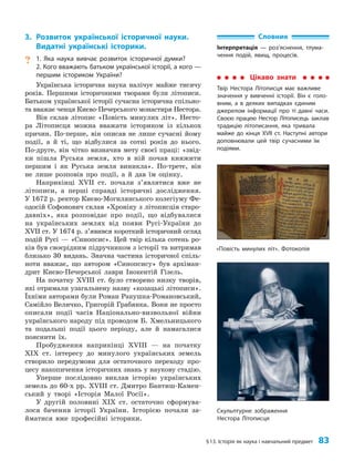 §13. Історія як наука і навчальний предмет 83
3. Розвиток української історичної науки.
Видатні українські історики.
? 1. Яка наука вивчає розвиток історичної думки?
2. Кого вважають батьком української історії, а кого —
першим істориком України?
Українська історична наука налічує майже тисячу
років. Першими історичними творами були літописи.
Батьком української історії сучасна історична спільно­
та вважає ченця Києво-Печерського монастиря Нестора.
Він склав літопис «Повість минулих літ». Несто­
ра Літописця можна вважати істориком із кількох
причин. По-перше, він описав не лише сучасні йому
події, а й ті, що відбулися за сотні років до нього.
По-друге, він чітко визначив мету своєї праці: «звід­
ки пішла Руська земля, хто в ній почав княжити
першим і як Руська земля виникла». По-третє, він
не лише розповів про події, а й дав їм оцінку.
Наприкінці XVII ст. почали з’являтися вже не
літописи, а перші справді історичні дослідження.
У 1672 р. ректор Києво-Могилянського колегіуму Фе­
одосій Софонович склав «Хроніку з літописців старо­
давніх», яка розповідає про події, що відбувалися
на українських землях від появи Русі-України до
XVII ст. У 1674 р. з’явився короткий історичний огляд
подій Русі — «Синопсис». Цей твір кілька сотень ро­
ків був своєрідним підручником з історії та витримав
близько 30 видань. Значна частина історичної спіль­
ноти вважає, що автором «Синопсису» був архіман­
дрит Києво-Печерської лаври Інокентій Гізель.
На початку XVIII ст. було створено низку творів,
які отримали узагальнену назву «козацькі літописи».
Їхніми авторами були Роман Ракушка-Романовський,
Самійло Величко, Григорій Грабянка. Вони не просто
описали події часів Національно-визвольної війни
українського народу під проводом Б. Хмельницького
та подальші події цього періоду, але й намагалися
пояснити їх.
Пробудження наприкінці XVIII — на початку
XIX ст. інтересу до минулого українських земель
створило передумови для остаточного переходу про­
цесу накопичення історичних знань у наукову стадію.
Уперше послідовно виклав історію українських
земель до 60-х рр. XVIII ст. Дмитро Бантиш-Камен­
ський у творі «Історія Малої Росії».
У другій половині XIX ст. остаточно сформува­
лося бачення історії України. Історією почали за­
йматися вже професійні історики.
Словник
Інтерпретація — роз’яснення, тлума-
чення подій, явищ, процесів.
Цікаво знати
Твір Нестора Літописця має важливе
значення у вивченні історії. Він є голо-
вним, а в деяких випадках єдиним
джерелом інформації про ті давні часи.
Своєю працею Нестор Літописець заклав
традицію літописання, яка тривала
майже до кінця XVII ст. Наступні автори
доповнювали цей твір сучасними їм
подіями.
«Повість минулих літ». Фотокопія
Скульптурне зображення
Нестора Літописця
 