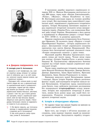 84 Розділ IV. Історія як наука і навчальний предмет. Історичне мислення
У науковому доробку видатного українського іс­
торика ХІХ ст. Миколи Костомарова налічується по­
над 300 праць, серед яких «Богдан Хмельницький»,
«Руїна», «Мазепа», «Павло Полуботок» та інші.
М. Костомаров розглядав народ як головну рушійну
силу історії. Він відстоював ідею самостійності укра­
їнської нації, окремішності українського історичного
процесу. Історик Володимир Антонович першим се­
ред української історичної спільноти почав викорис­
товувати термін «Україна-Русь» для позначення Кня­
жої доби історії України. Неоціненним є його внесок
у віднайдення та збереження джерел з історії Украї­
ни XVI—XVIII ст. та розвитку археології.
Першою українською історикинею була Олексан­
дра Єфименко. Їй належать праці «Нариси з історії
Правобережної України», «Історія українського на­
роду». Дослідженню історії українського козацтва
присвятив своє життя Дмитро Яворницький. Під­
сумком його багаторічної наукової діяльності стала
«Історія запорозьких козаків» у трьох томах.
Науковий доробок Михайла Грушевського скла­
дають понад дві тисячі праць. Чільне місце серед
них посідає «Історія України-Руси» в десяти томах.
Завдяки М. Грушевському сформувалося бачення
окремої від історії інших народів української наці­
ональної історії.
Також серед українських істориків можна відзна­
чити Наталію Полонську-Василенко, Дмитра Багалія,
Дмитра Дорошенка, Івана Крип’якевича, Яро­
слава
Дашкевича, Івана Лисяка-Рудницького та інших.
Вивчення минулого нашої Батьківщини триває
і сьогодні. Наука історія України зібрала достатньо
фактів і подій, щоб відтворити історичне минуле на­
шої Батьківщини. Історичних праць накопичилося
дуже багато, тому здійснити ґрунтовне дослідження
без попереднього історіографічного огляду немож­
ливо. Історик має опрацювати літературу й дізна­
тися, якими були думки щодо цих подій його по­
передників. Розвиток історіографії є свідченням
зрілості історичної науки.
4. Історія в літературних образах.
? Які художні твори про минуле України ви вивчали на
уроках української літератури?
Крім того, що історія є об’єктом наукових до­
сліджень, вона надихає творчих людей на написан­
ня художніх творів. Заплутаність перебігу історич­
Микола Костомаров
Джерела повідомляють
Зі спогадів учня В. Антоновича
…Буваючи в хаті професора, ми, самі
всі українці зроду, вперше тут довіда-
лися й побачили, що є на світі книж-
ки, написані нашою рідною мовою, що
є українські книжки…
…Пригадую собі, скільки разів за моєї
пам’яті водив він нас в археологічний
та нумізматичний музеї в університеті
та докладно, години дві-три, водячи
від вітрини до вітрини, читав нам
українською мовою блискучі, змістовні,
а разом з тим так, що й мала дитина
все зрозуміє, лекції з української архе-
ології, якій він був батьком. Бувало,
збереться коло десятка людей, і Воло-
димир Антонович ніколи не відмовить-
ся повести й усе розказати…
? 1) Які факти свідчать, що тогочасна
молодь із надзвичайною пошаною
ставилася до В. Антоновича?
2) Що хотів донести своїм слуха-
чам, учням В. Антонович?
 