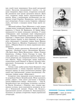§13. Історія як наука і навчальний предмет 85
них подій іноді перевершує будь-який вигаданий
сюжет. Заслугою письменників і поетів є те, що
вони створюють образ епохи, історичних постатей.
Це допомагає нам краще зрозуміти минуле. Крім
того, історичні твори мають просвітницький ха­
рактер. Вони є своєрідними посібниками для ви­
вчення історії України. Наприклад, пам’ятка дав­
ньої літератури «Слово о полку Ігоревім» зображує
події, по­
в’я­
за­
ні з походом князя Ігоря проти по­
ловців.
«Великий кобзар» Тарас Шевченко у своїх творах
створив низку історичних образів, зокрема Б. Хмель­
ницького, І. Гонти, М. Кривоноса, Д. Байди (Виш­
невецького) та інших козацьких ватажків. У поемі
«Гайдамаки» поет відтворив події гайдамацького
руху. Першим історичним романом української лі­
тератури є «Чорна рада» Пантелеймона Куліша. Іс­
торію рідного народу та його боротьбу за незалеж­
ність змальовано в художніх творах Івана Франка
(«Захар Беркут»), Михайла Старицького («Останні
орли», «Оборона Буші») та інших українських пись­
менників.
Чимало творів присвячено Козацькій добі, на­
приклад, «Таємний посол» Володимира Малика,
«На брата брат» Юрія Мушкетика, «Орда» Романа
Іваничука, «Собор» Олеся Гончара та інші. Не
лише давні часи, а й драматичні героїчні події XX ст.
стали джерелом для створення багатьох літератур­
них образів. Через літературні твори відбулося
осмислення подій Першої та Другої світових війн,
революції, Голодомору та репресій 20—30-х рр.
ХХ ст. тощо.
Світову славу здобув роман Івана Багряного «Сад
Гетсиманський», у якому передано трагедію укра­
їнського народу за часів сталінського режиму. Цій
самій темі присвячений і роман письменника «Ти­
гролови» (перша назва «Звіролови»).
Історичну тему впродовж усього творчого жит­
тя розробляв Павло Загребельний. Йому належить
роман «Диво», тема якого пов’язана з будівни­
цтвом Софійського собору. «Роксолана» — твір П.
Загребельного про легендарну уславлену полонян­
ку Настю Лісовську з України, яка, ставши дру­
жиною султана, мала можливість впливати на по­
дії в Османській імперії. Роман «Я, Богдан»,
присвячений постаті гетьмана Б. Хмельницького,
належить до кращих історичних творів української
літератури.
Словник
Історіографія — наука, що вивчає
розвиток історичної думки.
Олександра Єфименко
Михайло Грушевський
Наталія Полонська-Василенко
 
