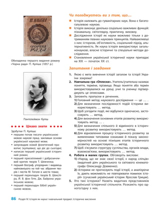 86 Розділ IV. Історія як наука і навчальний предмет. Історичне мислення
Чи погоджуєтесь ви з тим, що…
„
„ Історія належить до гуманітарних наук. Вона є багато-
галузевою наукою.
„
„ Історія виконує декілька соціально важливих функцій:
пізнавальну, світоглядну, практичну, виховну.
„
„ Дослідження історії як науки можливо тільки з до-
триманням певних наукових принципів. Найважливіші
з них: історизм, об’єктивність, соціальний підхід, аль-
тернативність. Як наука історія використовує загаль-
нонаукові, власне історичні та спеціальні методи до-
слідження.
„
„ Становлення української історичної науки припадає
на ХІХ — початок ХХ ст.
Запитання і завдання
1. Якою є мета вивчення історії загалом та історії Укра-
їни зокрема?
2. Навчальна гра «Оплески». Учитель/учителька називає
поняття, терміни, прізвища. Якщо поняття або термін
використовувалися на уроці, учні та учениці підтвер-
джують це оплесками.
3. Заповніть пропуски в реченнях.
1) Головний метод наукового дослідження — це … .
2) Для визначення послідовності подій історики ви-
користовують … метод.
3) Щоб узгодити події, які відбулися одночасно, засто-
совують … метод.
4) Для визначення основних етапів розвитку викорис-
товують метод … .
5) Для визначення спільного й відмінного в історич-
ному розвитку використовують … метод.
6) Для відновлення процесу історичного розвитку за
виявленими типовими ознаками й показу законо-
мірностей на основі пізніших етапів історичного
розвитку використовують … метод.
7) Щоб з’ясувати структуру суспільства, органів влади,
взаємо­
зв’язки, використовують … метод.
4. Робота в малих групах. Обговоріть вислови:
1) «Народ, що не знає своєї історії, є народ сліпців»
(видатний діяч українського та світового кінемато-
графа Олександр Довженко).
2) «Історики не прогнозують події історії, а аналізуючи
їх, дають можливість не повторювати помилок істо-
рії» (сучасний український історик Ярослав Грицак).
5. Хто такі історики? Назвіть видатних представників
української історичної спільноти. Розкажіть про од-
ного/одну з них.
Обкладинка першого видання роману
«Чорна рада» П. Куліша (1857 р.)
Цікаво знати
Здобутки П. Куліша:
y
y першим почав писати українською
мовою наукові праці, заклавши основи
української наукової мови;
y
y запровадив новий фонетичний пра-
вопис (кулішівка), що діє до сьогодні;
y
y написав перший український історич-
ний роман;
y
y перший прискіпливий і доброзичли-
вий критик творів Т. Шевченка;
y
y перший біограф, упорядник і видавець
найповнішого на той час зібрання тво-
рів і листів М. Гоголя в шести томах;
y
y перший перекладач творів В. Шекспі-
ра, Й. В. фон Гете, Дж. Байрона укра-
їнською мовою;
y
y перший перекладач Біблії україн-
ською мовою.
Пантелеймон Куліш
 