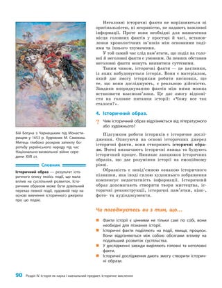 90 Розділ IV. Історія як наука і навчальний предмет. Історичне мислення
Неголовні історичні факти не вирізняються ні
оригінальністю, ні яскравістю, не надають важливої
інформації. Проте вони необхідні для визначення
місця головних фактів у просторі й часі, встанов­
лення хронологічних зв’язків між основними поді­
ями та їхнього тлумачення.
У той самий час слід пам’ятати, що поділ на голо­
вні й неголовні факти є умовним. За певних обставин
неголовні факти можуть виявитися суттєвими.
Таким чином, історичні факти — це цеглинки,
із яких вибудовується історія. Вони є матеріалом,
який дає змогу історикам робити висновки, що
те, що вони досліджують, є реальною дійсністю.
Завдяки впорядкуванню фактів між ними можна
встановити взаємозв’язки. Це дає змогу відпові­
сти на головне питання історії: «Чому все так
сталося?».
4. Історичний образ.
? Чим історичний образ відрізняється від літературного
або художнього?
Підсумком роботи істориків є історичне дослі­
дження. Описуючи на основі історичних джерел
історичні факти, вони створюють історичні обра­
зи. Вчені визначають історичні явища та будують
історичний процес. Виникає ланцюжок історичних
образів, що дає розуміння історії на емоційному
рівні.
Образність є невід’ємною ознакою історичного
пізнання, яка іноді силою художнього зображення
компенсує недостатність інформації. Історичний
образ допомагають створити твори мистецтва, іс­
торичні реконструкції, історичні пам’ятки, кіно-,
фото- та аудіодокументи.
Чи погоджуєтесь ви з тим, що…
„
„ Факти історії є цінними не тільки самі по собі, вони
необхідні для пізнання історії.
„
„ Історичні факти поділяють на події, явища, процеси.
Вони відрізняються між собою обсягами впливу на
подальший розвиток суспільства.
„
„ У дослідженні завжди виділяють головні та неголовні
факти.
„
„ Історичні дослідження дають змогу створити історич-
ні образи.
Словник
Історичний образ — результат істо-
ричного опису якоїсь події, що мала
вплив на суспільний розвиток. Істо-
ричним образом може бути довільний
переказ певної події, художній твір на
основі вивчення історичного джерела
про цю подію.
Бій Богуна з Чарнецьким під Монасти-
рищем у 1653 р. Художник М. Самокиш.
Митець глибоко розкрив запеклу бо-
ротьбу українського народу під час
Національно-визвольної війни сере-
дини ХVІІ ст.
 