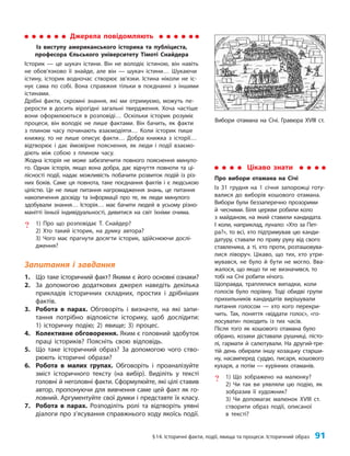 §14. Історичні факти, події, явища та процеси. Історичний образ 91
Запитання і завдання
1. Що таке історичний факт? Якими є його основні ознаки?
2. За допомогою додаткових джерел наведіть декілька
прикладів історичних складних, простих і дрібніших
фактів.
3. Робота в парах. Обговоріть і визначте, на які запи-
тання потрібно відповісти історику, щоб дослідити:
1) історичну подію; 2) явище; 3) процес.
4. Колективне обговорення. Яким є головний здобуток
праці істориків? Поясніть свою відповідь.
5. Що таке історичний образ? За допомогою чого ство-
рюють історичні образи?
6. Робота в малих групах. Обговоріть і проаналізуйте
зміст історичного тексту (на вибір). Виділіть у тексті
головні й неголовні факти. Сформулюйте, які цілі ставив
автор, пропонуючи для вивчення саме цей факт як го-
ловний. Аргументуйте свої думки і представте їх класу.
7. Робота в парах. Розподіліть ролі та відтворіть уявні
діалоги про з’ясування справжнього ходу якоїсь події.
Цікаво знати
Про вибори отамана на Січі
Із 31 грудня на 1 січня запорожці готу-
валися до виборів кошового отамана.
Вибори були беззаперечно прозорими
й чесними. Біля церкви робили коло
з майданом, на який ставили кандидата.
І коли, наприклад, лунало: «Хто за Пет­
ра?», то всі, хто підтримував цю канди-
датуру, ставали по праву руку від свого
ставленика, а ті, хто проти, розташовува-
лися ліворуч. Цікаво, що тих, хто утри-
мувався, не було й бути не могло. Вва-
жалося, що якщо ти не визначився, то
тобі на Січі робити нічого.
Щоправда, траплялися випадки, коли
голосів було порівну. Тоді обидві групи
прихильників кандидатів вирішували
питання голосом — хто кого перекри-
чить. Так, поняття «віддати голос», «го-
лосувати» походить із тих часів.
Після того як кошового отамана було
обрано, козаки діставали рушниці, пісто-
лі, гармати й салютували. На другий-тре-
тій день обирали іншу козацьку старши-
ну, насамперед суддю, писаря, кошового
кухаря, а потім — курінних отаманів.
? 1) Що зображено на малюнку?
2) Чи так ви уявляли цю подію, як
зобразив її художник?
3) Чи допомагає малюнок XVIII ст.
створити образ події, описаної
в тексті?
Джерела повідомляють
Із виступу американського історика та публіциста,
професора Єльського університету Тімоті Снайдера
Історик — це шукач істини. Він не володіє істиною, він навіть
не обов’язково її знайде, але він — шукач істини… Шукаючи
істину, історик водночас створює зв’язки. Істина ніколи не іс-
нує сама по собі. Вона справжня тільки в поєднанні з іншими
істинами.
Дрібні факти, скромні знання, які ми отримуємо, можуть пе-
рерости в досить вірогідні загальні твердження. Хоча частіше
вони оформлюються в розповіді… Оскільки історик розуміє
процеси, він володіє не лише фактами. Він бачить, як факти
з плином часу починають взаємодіяти… Коли історик пише
книжку, то не лише описує факти… Добра книжка з історії…
відтворює і дає ймовірне пояснення, як люди і події взаємо-
діють між собою з плином часу.
Жодна історія не може забезпечити повного пояснення минуло-
го. Однак історія, якщо вона добра, дає відчуття повноти та ці-
лісності події, надає можливість побачити розвиток подій із різ-
них боків. Саме ця повнота, таке поєднання фактів і є людською
цілістю. Це не лише питання нагромадження знань, це питання
накопичення досвіду та інформації про те, як люди минулого
здобували знання… Історія… має бачити людей в усьому різно-
манітті їхньої індивідуальності, дивитися на світ їхніми очима.
? 1) Про що розповідає Т. Снайдер?
2) Хто такий історик, на думку автора?
3) Чого має прагнути досягти історик, здійснюючи дослі-
дження?
Вибори отамана на Січі. Гравюра XVIII ст.
 