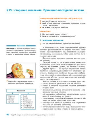 92 Розділ IV. Історія як наука і навчальний предмет. Історичне мислення
ОПРАЦЮВАВШИ ЦЕЙ ПАРАГРАФ, ВИ ДІЗНАЄТЕСЬ:
„
„ що таке історичне мислення;
„
„ який зв’язок існує між причинами, приводом, резуль-
татом і наслідками;
„
„ як можна зазирнути в майбутнє.
ПРИГАДАЙТЕ
1. Що таке подія, явище, процес?
2. Якою є головна мета пізнання минулого?
1. Історичне мислення.
? Що дає людині вміння історичного мислення?
У теперішній час, коли інформаційний простір
постійно розширюється та існують численні пояс­
нення і оцінки минулого, слід навчитися аналізува­
ти історичну інформацію, тобто мати логічне та іс­
торичне мислення.
Загалом процес мислення людини має два осно­
вні прояви.
Перший прояв — це відображення навколиш­
нього світу, унаслідок чого формуються уявлення
(образи) та поняття (думки, що втілені в слова).
Другий прояв — це процес вирішення певної
проблеми (завдання), унаслідок чого отримуємо ре­
зультат. Вирішення проблеми (завдання) відбува­
ється після здійснення логічних дій: аналіз, синтез,
порівняння, абстрагування, узагальнення, класифі­
кація, систематизація.
Кожна логічна дія виконує важливу функцію:
y
y аналіз дозволяє розділити ціле на частини;
y
y синтез є засобом поєднання окремих елементів
у єдине ціле;
y
y порівняння дозволяє встановити схожість і від­
мінність окремих об’єктів;
y
y абстрагування забезпечує виокремлення одних
ознак і відволікання від інших;
y
y узагальнення є засобом об’єднання предметів або
явищ за їхніми суттєвими ознаками;
y
y класифікація дозволяє здійснити поділ предметів
на класи за певними ознаками;
y
y систематизація забезпечує поділ та подальше впо­
рядкування окремих об’єктів в окремі групи.
§15. Історичне мислення. Причинно-наслідкові зв’язки
Словник
Мислення — свідоме сприйняття навко-
лишнього середовища в усіх його про-
явах, створення уявлень про предмети
і явища та виконання певних завдань.
y
y Уявлення
(образи)
y
y Поняття
(думки)
y
y Аналіз
y
y Синтез
y
y Порівняння
y
y Абстрагування
y
y Узагальнення
y
y Класифікація
y
y Систематизація
Мислення
?
? Поміркуйте, яку складову процесу
мислення відображає карикатура.
 