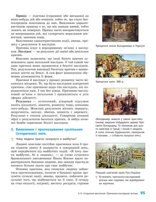 §15. Історичне мислення. Причинно-наслідкові зв’язки 95
Привід — підстава (справжня або вигадана) до
яких-небудь дій або вчинків, тобто те, що стало без­
посереднім поштовхом до них. Важливою характе­
ристикою приводу є те, що він завжди явний, тобто
лежить на поверхні. Привід часто використовується
як виправдання дій, які суперечать моральним цін­
ностям, законам тощо.
Важливими характеристиками події, явища, про­
цесу є результати й наслідки.
Причина існує в нерозривному зв’язку з наслід­
ком. Наслідок — це результат дії однієї або декількох
причин.
Важливо зазначити, що іноді багато причин зу­
мовлюють один загальний наслідок. У той самий час
одна причина може проявитися в безлічі наслідків.
Так, результатом взаємодії багатьох причин є виник­
нення життя на Землі. А сам факт виникнення обу­
мовив різноманіття її форм.
Причина й наслідок у процесі розвитку часто мі­
няються місцями. Те, що було наслідком конкретної
причини, стає причиною щодо тих наслідків, які по­
роджуються ним. І так без кінця. Причинно-наслід­
ковий зв’язок є загальним і проявляється в усіх
сферах дійсності.
Результат — остаточний, кінцевий підсумок
якоїсь діяльності, заняття, розвитку тощо, показник
чого-небудь. Можливі результати містять перевагу,
незручність, вигоду, збитки, цінність і перемогу.
Результат є етапом діяльності. Створення атомної
зброї є результатом багатьох причин. А вибух атом­
ної бомби спричиняє безліч наслідків.
3. Виявлення і прогнозування суспільних
(історичних) змін.
? Чому людина прагне зазирнути в майбутнє?
Людині властиве постійне прагнення хоча б тро­
хи підняти завісу й зазирнути в завтрашній день,
щоб передбачити хід майбутніх подій. «Я хочу зна­
ти майбутнє, бо я людина», — ці слова сучасного
бразильського письменника Паоло Коельо вдало ха­
рактеризують бажання людини, яка завжди прагнула
якомога більше знати про своє майбутнє.
Основна причина, яка спонукає людину займа­
тися прогнозуванням, полягає в бажанні краще зро­
зуміти сучасні події, явища, процеси, побачити ре­
зультат того, що відбувається на її очах. З огляду
на стан екології, епідемії, нестачу ресурсів, стрімке
Перший кам’яний храм Русі-України
? Установіть причинно-наслідковий
зв’язок між подіями, які відображені
на картинах.
«Володимир, живучи у законі християн-
ському, вирішив побудувати церкву Пре-
святої Богородиці. Та покликав для цьо-
го майстрів із Греції, і почав її зводити.
А коли скінчив будівництво, прикрасив
її іконами…» («Повість минулих літ»).
Хрещення князя Володимира в Корсуні
Хрещення киян. 988 р.
 