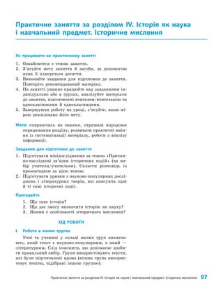 Практичне заняття за розділом ІV. Історія як наука і навчальний предмет. Історичне мислення 97
Як працювати на практичному занятті
1. Ознайомтеся з темою заняття.
2. З’ясуйте мету заняття й засоби, за допомогою
яких її планується досягти.
3. Виконайте завдання для підготовки до заняття.
Повторіть рекомендований матеріал.
4. На занятті уважно працюйте над завданнями ін­
дивідуально або в групах, аналізуйте матеріали
до заняття, підготовлені вчителем/вчителькою та
однокласниками й однокласницями.
5. Завершуючи роботу на уроці, з’ясуйте, якою мі­
рою реалізовано його мету.
Мета: спираючись на знання, отримані впродовж
опрацювання розділу, розвивати практичні вмін­
ня із систематизації матеріалу, роботи з аналізу
інформації.
Завдання для підготовки до заняття
1. Підготувати мінідослідження за темою «Причин­
но-наслідкові зв’язки історичних подій» (на ви­
бір учителя/учительки). Скласти розповідь із
презентацією за цією темою.
2. Підготувати уривки з науково-популярних дослі­
джень і літературних творів, які описують одні
й ті самі історичні події.
Пригадайте
1. Що таке історія?
2. Що дає змогу визначити історію як науку?
3. Якими є особливості історичного мислення?
ХІД РОБОТИ
I. Робота в малих групах
Учні та учениці у складі малих груп визнача­
ють, який текст є науково-популярним, а який —
літературним. Слід пояснити, що допомагає зроби­
ти правильний вибір. Групи використовують тексти,
які були підготовлені вдома (кожна група викорис­
товує тексти, підібрані іншою групою).
Практичне заняття за розділом ІV. Історія як наука
і навчальний предмет. Історичне мислення
 
