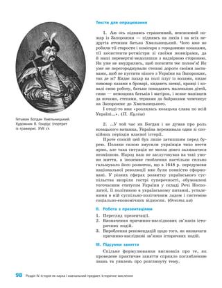 98 Розділ IV. Історія як наука і навчальний предмет. Історичне мислення
Тексти для опрацювання
1. Аж ось піднявсь страшенний, невгасимий по­
жар із Запорожжя — піднявсь на ляхів і на всіх не­
другів отчизни батько Хмельницький. Чого вже не
робили тії старости і комісари з городовими козаками,
тії косистенти-ротмістри зі своїми жовнірами, да
й наші перевертні-недоляшки з надвірною сторожею.
Як уже не вмудрялись, щоб погасити теє полом’я! Як
уже не перегороджували степові дороги своїми заста­
вами, щоб не пустити нікого з України на Запорожжє,
так де ж? Кидає пахар на полі плуг із волами, кидає
пивовар казани в броварі, кидають шевці, кравці і ко­
валі свою роботу, батьки покидають маленьких дітей,
сини — немощних батьків і матірок, і всяке манівцем
да ночами, степами, тернами да байраками чимчикує
на Запорожжє до Хмельницького.
І отоді-то вже «розлилась козацька слава по всій
Україні…». (П. Куліш)
2. …У той час як Богдан і не думав про роль
козацького ватажка, Україна переживала один зі спо­
кійних періодів власної історії.
Проте спокій цей був лише затишшям перед бу­
рею. Поляки силою змусили українців тихо нести
ярмо, але така ситуація не могла довго залишатися
незмінною. Народ наш не заслуговував на такі умо­
ви життя, а іноземне гноблення настільки сильно
гальмувало його розвиток, що в 1648 р. передумови
національної революції вже були повністю сформо­
вані. У різних сферах розвитку українського сус­
пільства визріли гострі суперечності, обумовлені
тогочасним статусом України у складі Речі Поспо­
литої, її політикою в українському питанні, устале­
ними в ній суспільно-політичним ладом і системою
соціально-економічних відносин. (Освіта.ua)
IІ. Робота з презентаціями
1. Перегляд презентації.
2. Визначення причинно-наслідкових зв’язків істо­
ричних подій.
3. Вироблення рекомендацій щодо того, як визначати
причинно-наслідкові зв’язки історичних подій.
IІІ. Підсумки заняття
Спільне формулювання висновків про те, як
проведене практичне заняття сприяло поглибленню
знань та уявлень про розглянуту тему.
Гетьман Богдан Хмельницький.
Художник В. Гондіус (портрет
із гравюри). XVII ст.
 