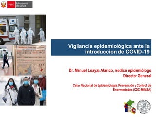 Vigilancia epidemiológica ante la
introduccion de COVID-19
Dr. Manuel Loayza Alarico, medico epidemiólogo
Director General
Cetro Nacional de Epidemiologia, Prevención y Control de
Enfermedades (CDC-MINSA)
 