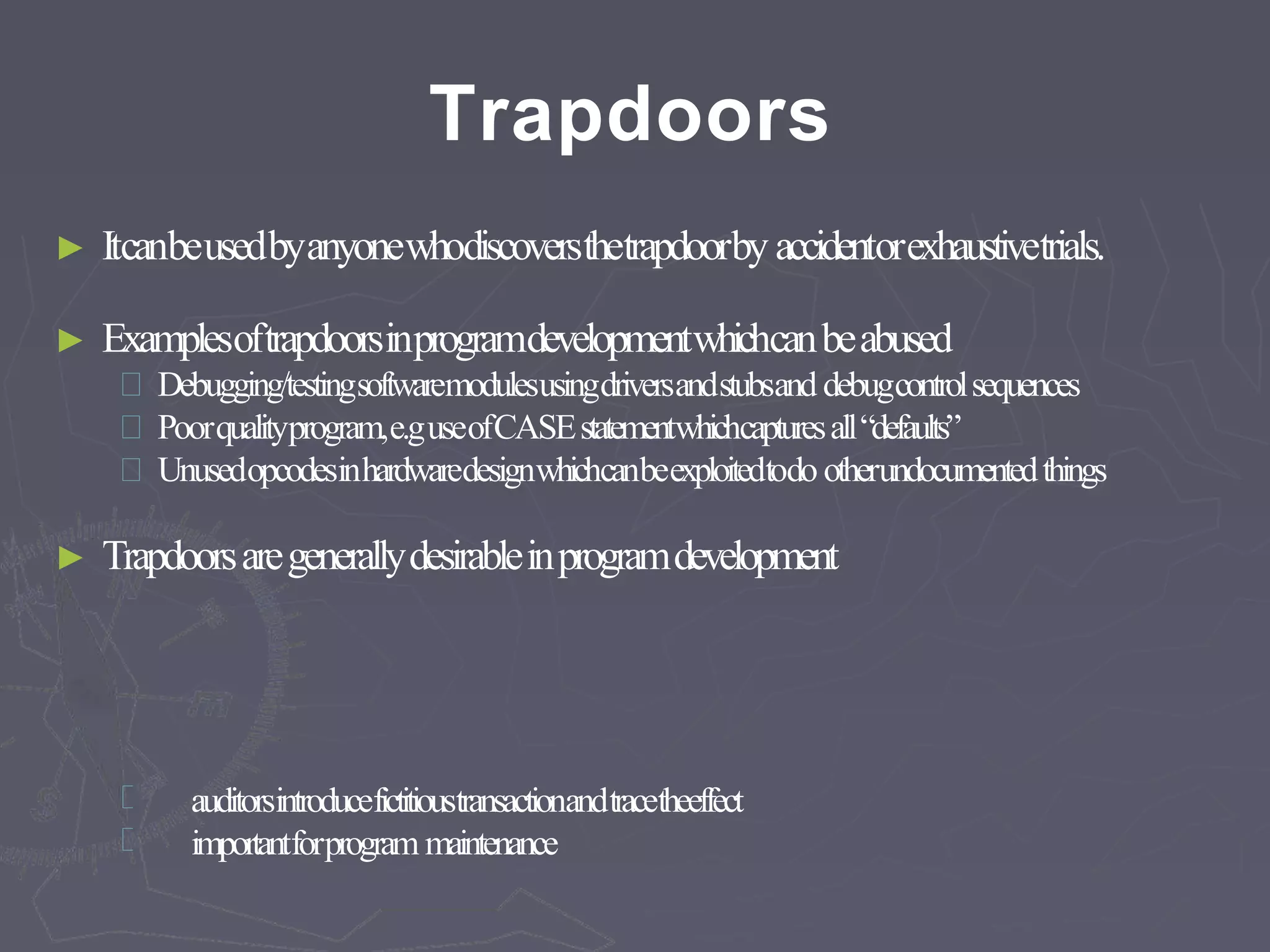 Trapdoors
► Itcanbeusedbyanyonewhodiscoversthetrapdoorby accidentorexhaustivetrials.
► Examplesoftrapdoorsinprogramdevelopmentwhichcanbeabused
Debugging/testingsoftwaremodulesusingdriversandstubsand debugcontrolsequences
Poorqualityprogram,e.guseofCASEstatementwhichcapturesall“defaults”
Unusedopcodesinhardwaredesignwhichcanbeexploitedtodo otherundocumentedthings
► Trapdoorsaregenerallydesirableinprogramdevelopment
auditorsintroducefictitioustransactionandtracetheeffect
importantforprogram maintenance
 