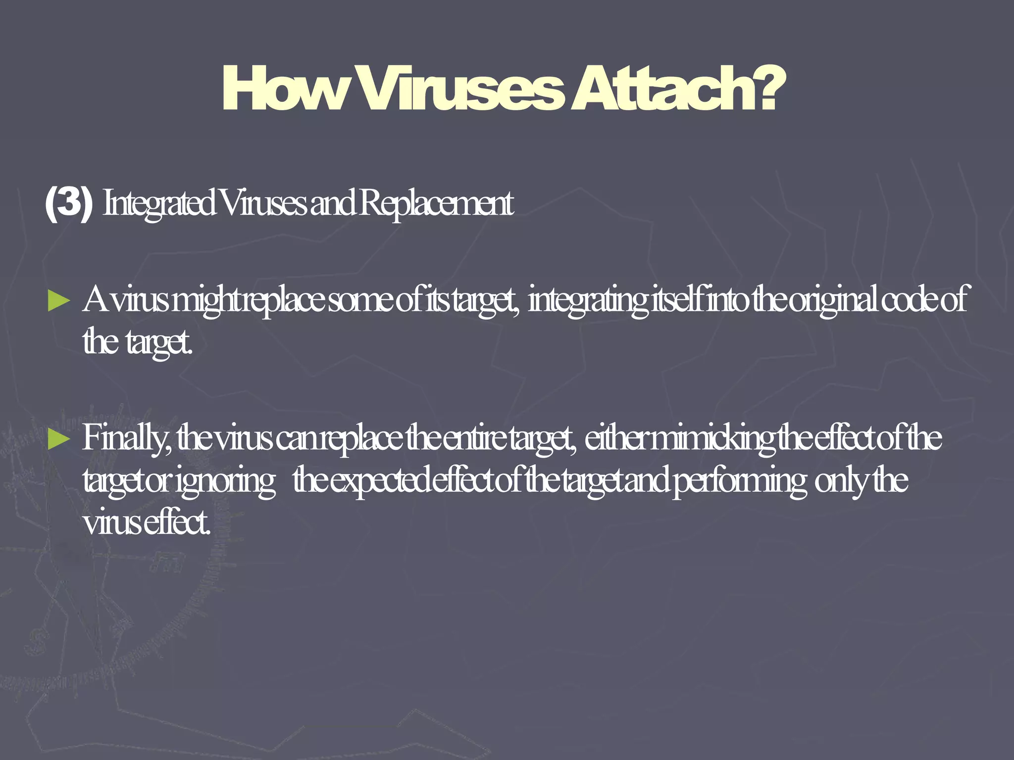 HowVirusesAttach?
(3) IntegratedVirusesandReplacement
► Avirusmightreplacesomeofitstarget,integratingitselfintotheoriginalcodeof
thetarget.
► Finally,theviruscanreplacetheentiretarget,eithermimickingtheeffectofthe
targetorignoring theexpectedeffectofthetargetandperformingonlythe
viruseffect.
 
