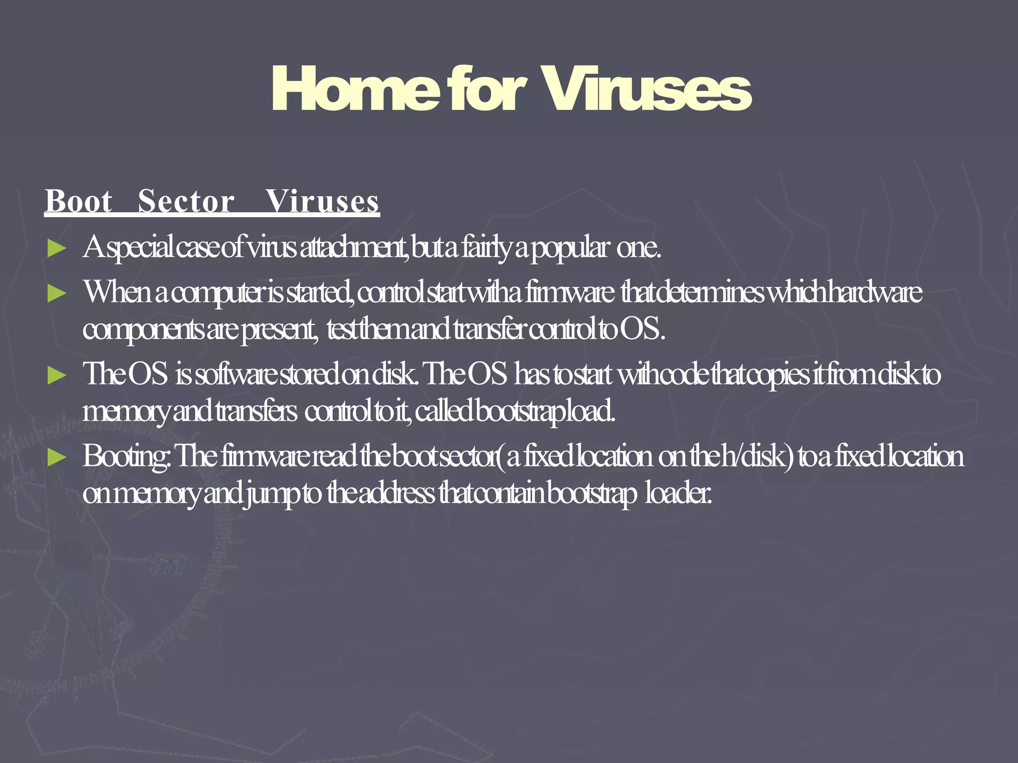 Homefor Viruses
Boot Sector Viruses
► Aspecialcaseofvirusattachment,butafairlyapopular one.
► Whenacomputerisstarted,controlstartwithafirmwarethatdetermineswhichhardware
componentsarepresent, testthemandtransfercontroltoOS.
► TheOSissoftwarestoredondisk.TheOShastostartwithcodethatcopiesitfromdiskto
memoryandtransfers controltoit,calledbootstrapload.
► Booting:Thefirmwarereadthebootsector(afixedlocationontheh/disk)toafixedlocation
onmemoryandjumptotheaddressthatcontainbootstrap loader.
 