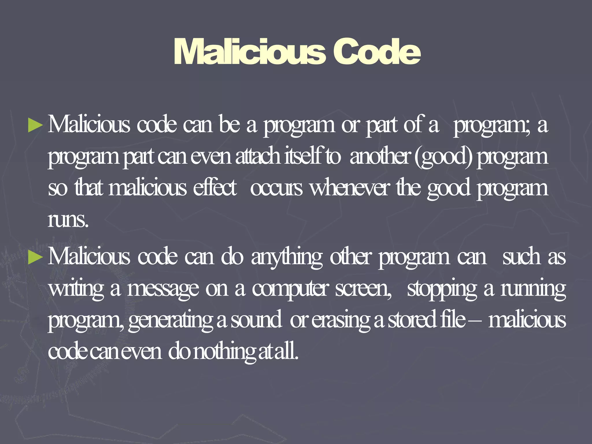 MaliciousCode
►Malicious code can be a program or part of a program; a
programpartcanevenattachitselfto another(good)program
so that malicious effect occurs whenever the good program
runs.
►Malicious code can do anything other program can such as
writing a message on a computer screen, stopping a running
program,generatingasound orerasingastoredfile– malicious
codecaneven donothingatall.
 