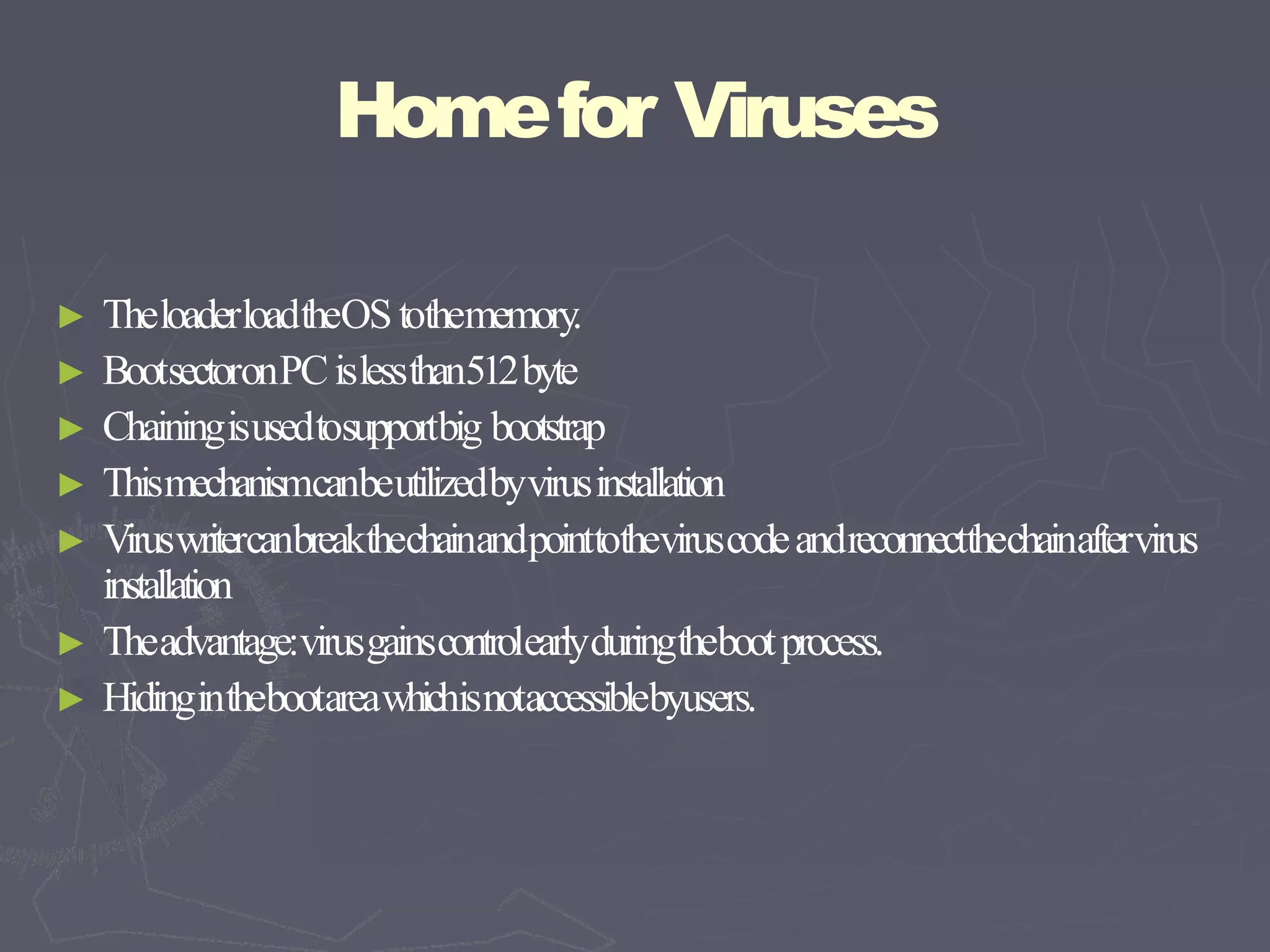 Homefor Viruses
► TheloaderloadtheOStothememory.
► BootsectoronPCislessthan512byte
► Chainingisusedtosupportbig bootstrap
► Thismechanismcanbeutilizedbyvirusinstallation
► Viruswritercanbreakthechainandpointtotheviruscodeandreconnectthechainaftervirus
installation
► Theadvantage:virusgainscontrolearlyduringthebootprocess.
► Hidinginthebootareawhichisnotaccessiblebyusers.
 