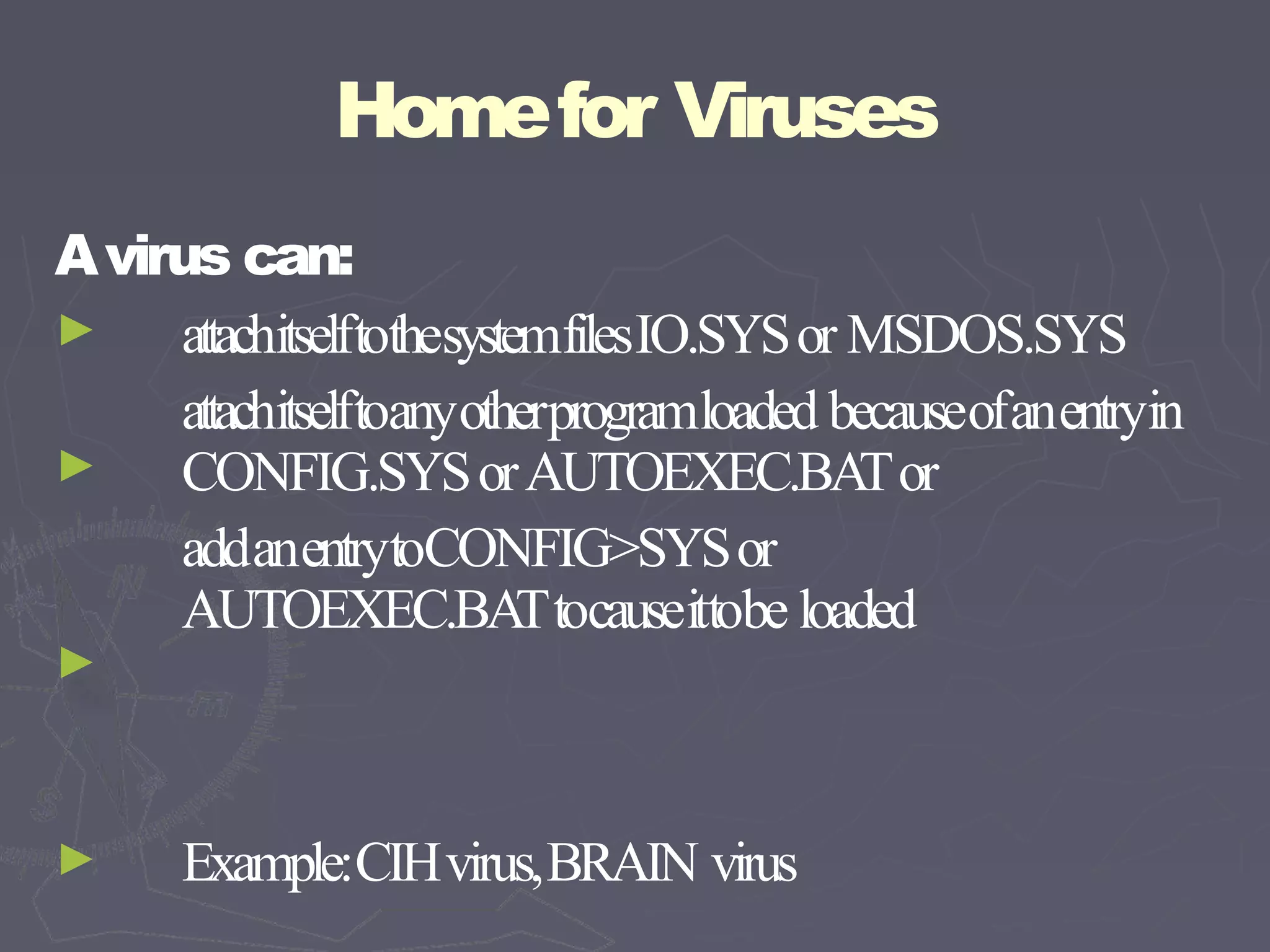 Homefor Viruses
Avirus can:
►
►
►
attachitselftothesystemfilesIO.SYSor MSDOS.SYS
attachitselftoanyotherprogramloaded becauseofanentryin
CONFIG.SYSorAUTOEXEC.BA
Tor
addanentrytoCONFIG>SYSor
AUTOEXEC.BA
Ttocauseittobe loaded
► Example:CIHvirus,BRAIN virus
 