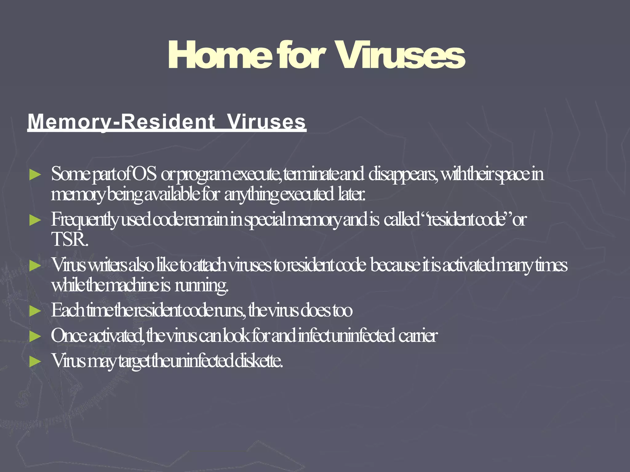 Homefor Viruses
Memory-Resident Viruses
► SomepartofOSorprogramexecute,terminateand disappears,withtheirspacein
memorybeingavailablefor anythingexecutedlater.
► Frequentlyusedcoderemaininspecialmemoryandis called“residentcode”or
TSR.
► Viruswritersalsoliketoattachvirusestoresidentcodebecauseitisactivatedmanytimes
whilethemachineis running.
► Eachtimetheresidentcoderuns,thevirusdoestoo
► Onceactivated,theviruscanlookforandinfectuninfectedcarrier
► Virusmaytargettheuninfecteddiskette.
 