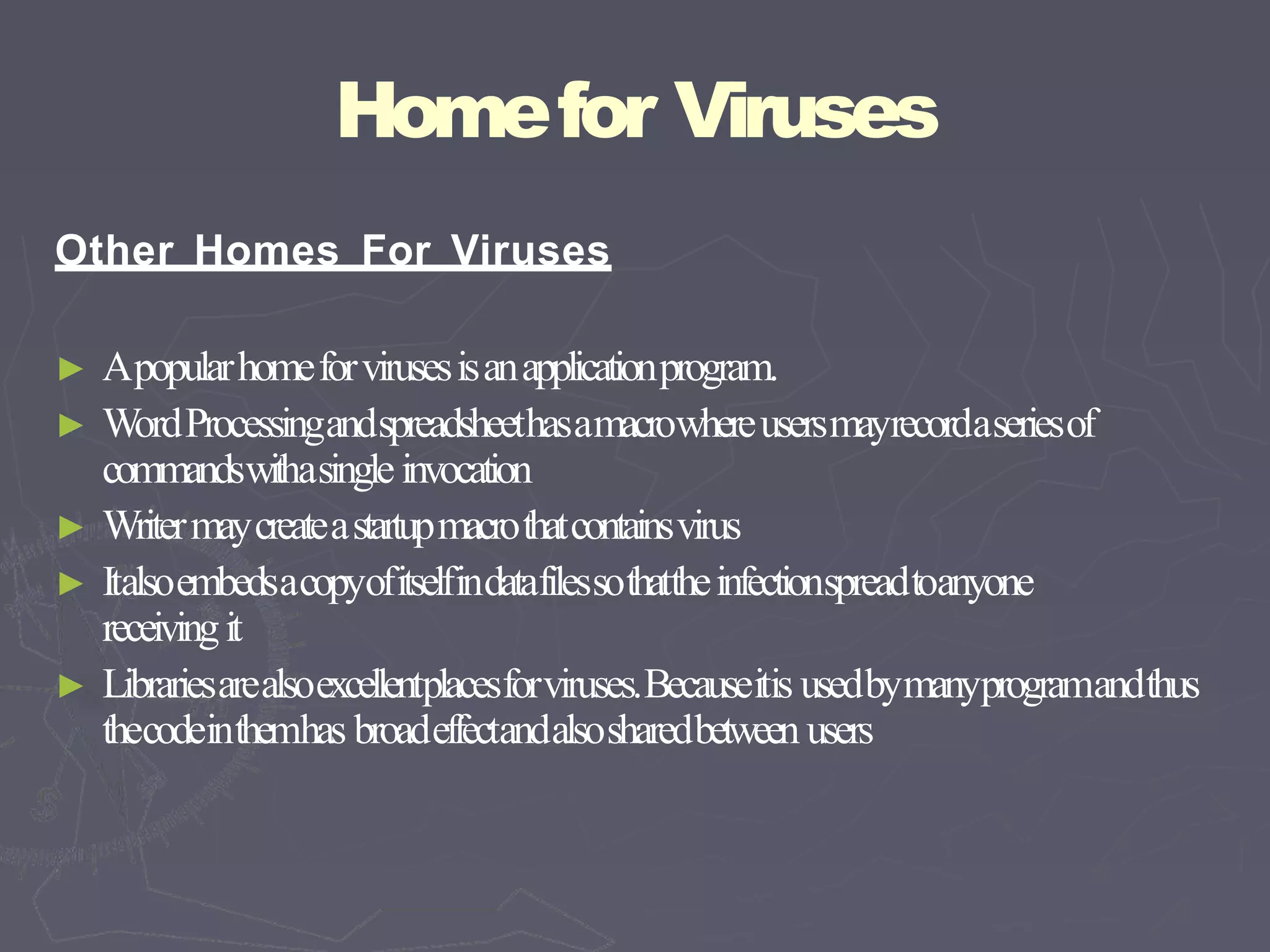 Homefor Viruses
Other Homes For Viruses
► Apopularhomeforvirusesisanapplicationprogram.
► WordProcessingandspreadsheethasamacrowhereusersmayrecordaseriesof
commandswithasingleinvocation
► Writermaycreateastartupmacrothatcontainsvirus
► Italsoembedsacopyofitselfindatafilessothattheinfectionspreadtoanyone
receivingit
► Librariesarealsoexcellentplacesforviruses.Becauseitis usedbymanyprogramandthus
thecodeinthemhas broadeffectandalsosharedbetween users
 