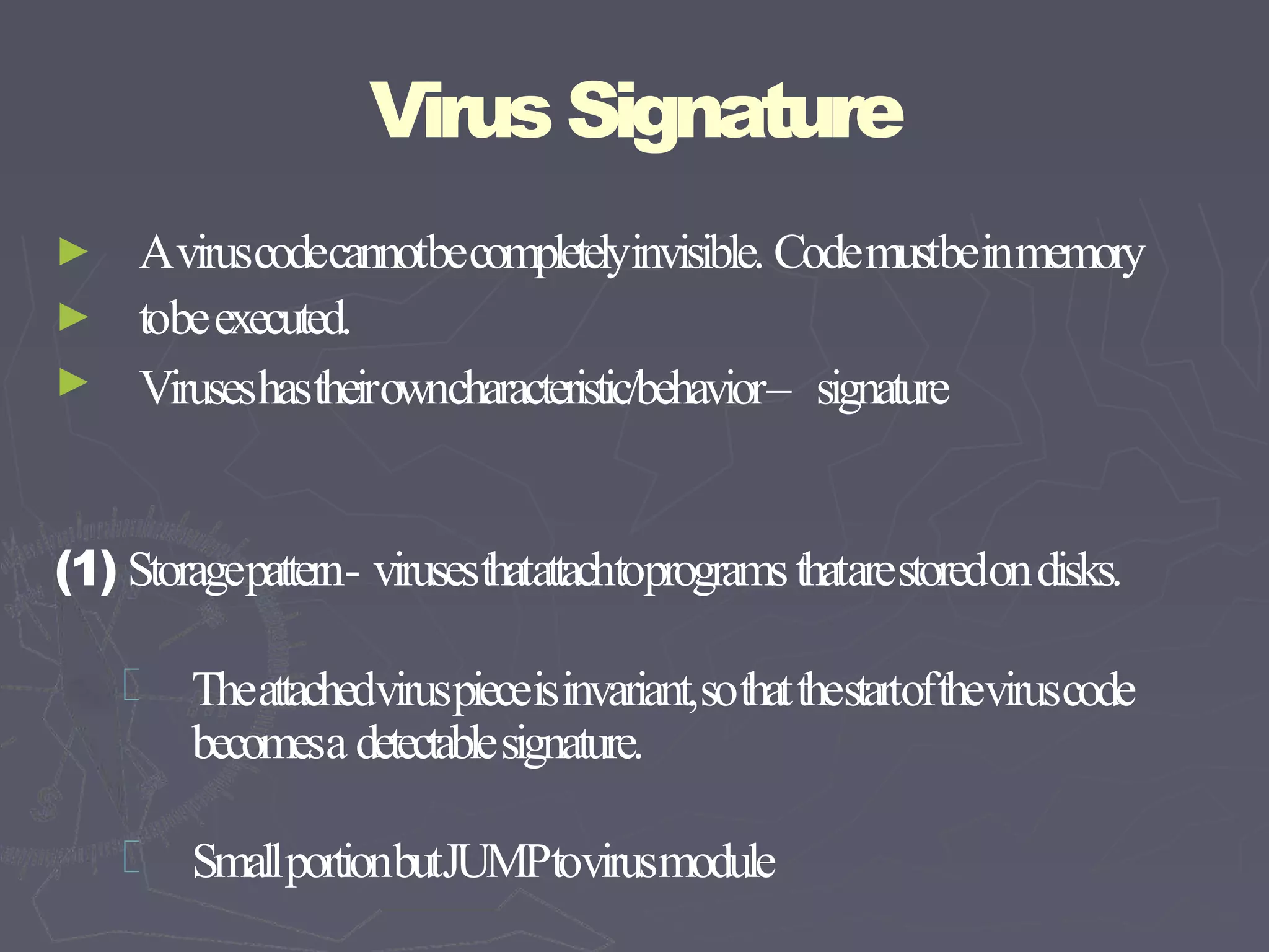 VirusSignature
►
►
►
Aviruscodecannotbecompletelyinvisible. Codemustbeinmemory
tobeexecuted.
Viruseshastheirowncharacteristic/behavior– signature
(1) Storagepattern- virusesthatattachtoprogramsthatarestoredondisks.
Theattachedviruspieceisinvariant,sothatthestartoftheviruscode
becomesa detectablesignature.
SmallportionbutJUMPtovirusmodule
 