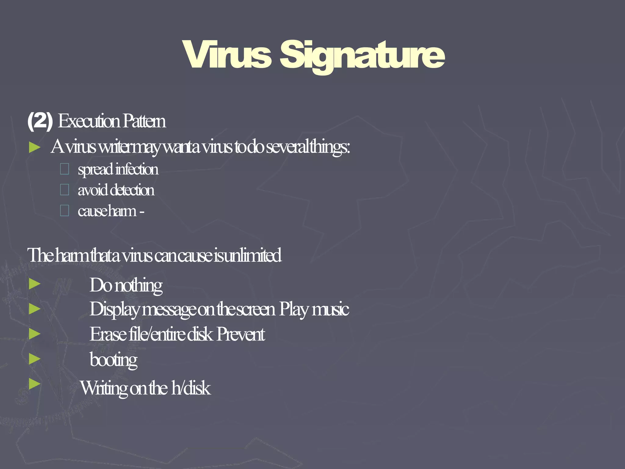 VirusSignature
(2) ExecutionPattern
► Aviruswritermaywantavirustodoseveralthings:
spreadinfection
avoiddetection
causeharm-
Theharmthataviruscancauseisunlimited
►
►
►
►
►
Donothing
DisplaymessageonthescreenPlaymusic
Erasefile/entirediskPrevent
booting
Writingontheh/disk
 