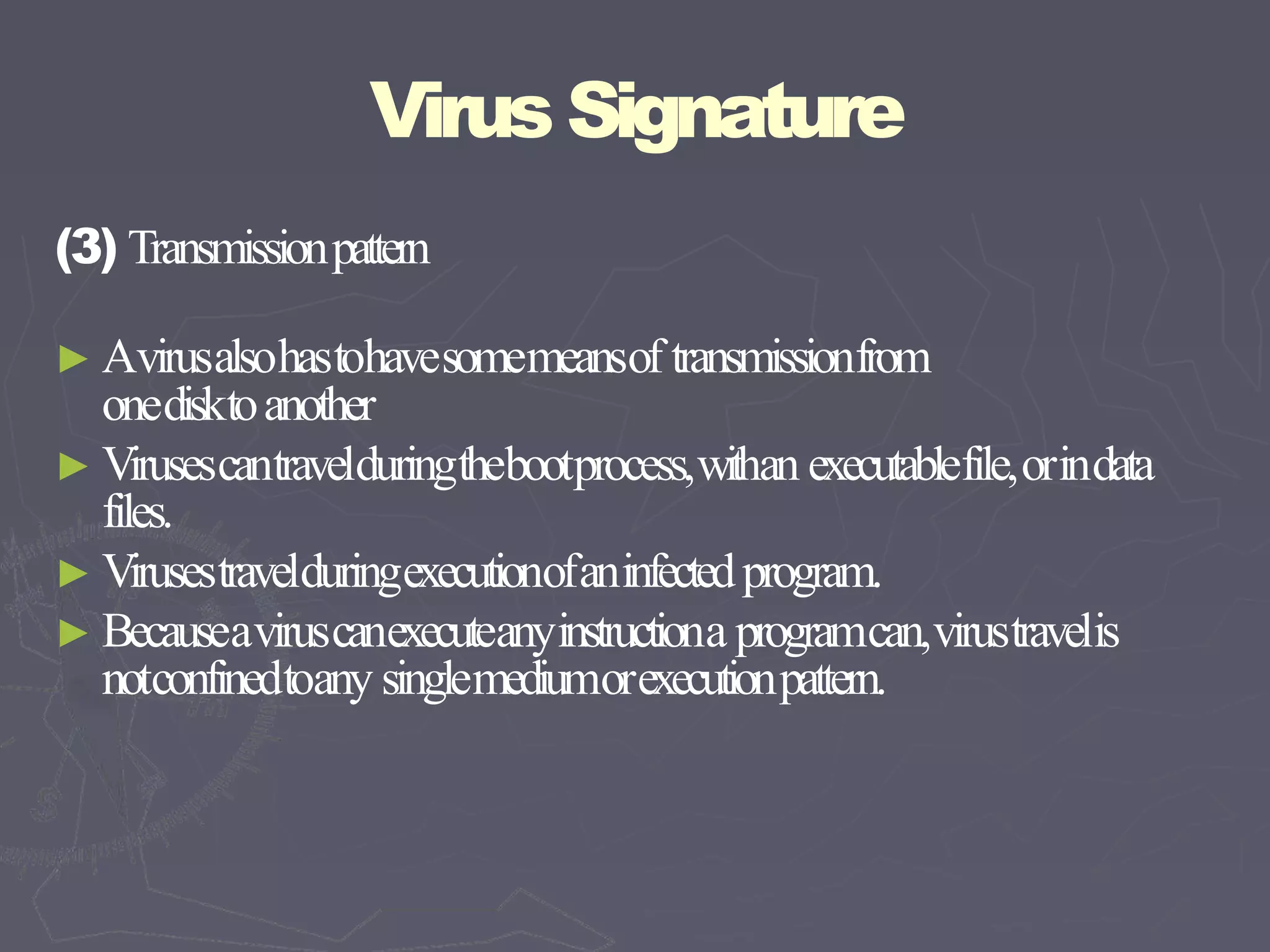 VirusSignature
(3) Transmissionpattern
► Avirusalsohastohavesomemeansof transmissionfrom
onedisktoanother
► Virusescantravelduringthebootprocess,withan executablefile,orindata
files.
► Virusestravelduringexecutionofaninfectedprogram.
► Becauseaviruscanexecuteanyinstructiona programcan,virustravelis
notconfinedtoany singlemediumorexecutionpattern.
 